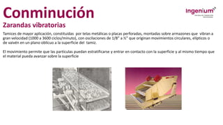 Conminución
Zarandas vibratorias
Tamices de mayor aplicación, constituidas por telas metálicas o placas perforadas, montadas sobre armazones que vibran a
gran velocidad (1000 a 3600 ciclos/minuto), con oscilaciones de 1/8” a ½” que originan movimientos circulares, elípticos o
de vaivén en un plano oblícuo a la superficie del tamiz.
El movimiento permite que las partículas puedan estratificarse y entrar en contacto con la superficie y al mismo tiempo que
el material pueda avanzar sobre la superficie
 