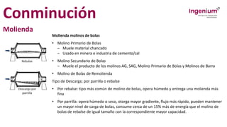 Conminución
Molienda
Molienda molinos de bolas
• Molino Primario de Bolas
– Muele material chancado
– Usado en minera e industria de cemento/cal
• Molino Secundario de Bolas
– Muele el producto de los molinos AG, SAG, Molino Primario de Bolas y Molinos de Barra
• Molino de Bolas de Remolienda
Tipo de Descarga; por parrilla o rebalse
• Por rebalse: tipo más común de molino de bolas, opera húmedo y entrega una molienda más
fina
• Por parrilla: opera húmedo o seco, otorga mayor gradiente, flujo más rápido, pueden mantener
un mayor nivel de carga de bolas, consume cerca de un 15% más de energía que el molino de
bolas de rebalse de igual tamaño con la correspondiente mayor capacidad.
 