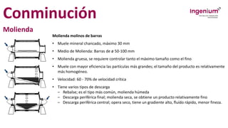 Conminución
Molienda
Molienda molinos de barras
• Muele mineral chancado, máximo 30 mm
• Medio de Molienda: Barras de ø 50-100 mm
• Molienda gruesa, se requiere controlar tanto el máximo tamaño como el fino
• Muele con mayor eficiencia las partículas más grandes; el tamaño del producto es relativamente
más homogéneo.
• Velocidad: 60 - 70% de velocidad crítica
• Tiene varios tipos de descarga
– Rebalse; es el tipo más común, molienda húmeda
– Descarga periférica final; molienda seca, se obtiene un producto relativamente fino
– Descarga periférica central; opera seco, tiene un gradiente alto, fluído rápido, menor fineza.
 