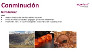 Conminución
Introducción
Usos:
• Producir partículas del tamaño y la forma requeridas.
• Liberar minerales valiosos de la ganga para que puedan concentrarse.
• Incrementar el área de superficie disponible para exhibirse a la reacción química.
 