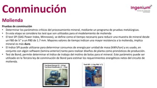 Conminución
Molienda
Pruebas de conminución
• Determinar los parámetros críticos del procesamiento mineral, mediante un programa de pruebas metalúrgicas.
• En esta etapa se considera los test que son utilizados para el modelamiento de molienda
• El test SPI (SAG Power Index, Minnovex), se define como el tiempo necesario para reducir una muestra de mineral desde
un F80 de ½” a un P80 de 1.7 mm. Mayores valores de tiempo indican una mayor resistencia a la molienda, implica
mineral es más duro.
• El índice SPI puede utilizarse para determinar consumos de energía por unidad de masa (kWh/ton) y es usado, en
conjunto con algún software (lamina anterior) tanto para realizar diseños de planta como pronósticos de producción.
• Test de Bond, permite determinar el índice de trabajo del molino de bolas para el mineral. Este parámetro puede ser
utilizado en la Tercera ley de conminución de Bond para estimar los requerimientos energéticos netos del circuito de
molienda.
 