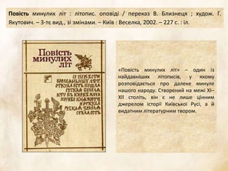 :
«Повість минулих літ» – один із
найдавніших літописів, у якому
розповідається про далеке минуле
нашого народу. Створений на межі ХІ–
ХІІ століть, він є не лише цінним
джерелом історії Київської Русі, а й
видатним літературним твором.
Повість минулих літ : літопис. оповіді / переказ В. Близнеця ; худож. Г.
Якутович. – 3-тє вид., зі змінами. – Київ : Веселка, 2002. – 227 с. : іл.
 