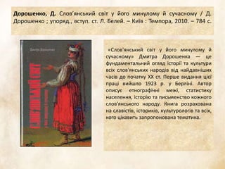 Дорошенко, Д. Слов’янський світ у його минулому й сучасному / Д.
Дорошенко ; упоряд., вступ. ст. Л. Белей. – Київ : Темпора, 2010. – 784 с.
«Слов'янський світ у його минулому й
сучасному» Дмитра Дорошенка — це
фундаментальний огляд історії та культури
всіх слов'янських народів від найдавніших
часів до початку XX ст. Перше видання цієї
праці вийшло 1923 р. у Берліні. Автор
описує етнографічні межі, статистику
населення, історію та письменство кожного
слов'янського народу. Книга розрахована
на славістів, істориків, культурологів та всіх,
кого цікавить запропонована тематика.
 