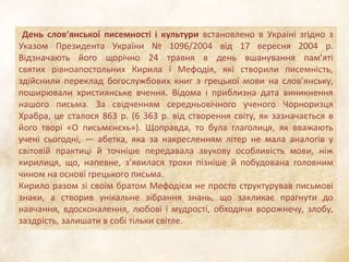 День слов’янської писемності і культури встановлено в Україні згідно з
Указом Президента України № 1096/2004 від 17 вересня 2004 р.
Відзначають його щорічно 24 травня в день вшанування пам’яті
святих рівноапостольних Кирила і Мефодія, які створили писемність,
здійснили переклад богослужбових книг з грецької мови на слов’янську,
поширювали християнське вчення. Відома і приблизна дата виникнення
нашого письма. За свідченням середньовічного ученого Чорноризця
Храбра, це сталося 863 р. (6 363 р. від створення світу, як зазначається в
його творі «О письмєнєхь»). Щоправда, то була глаголиця, як вважають
учені сьогодні, — абетка, яка за накресленням літер не мала аналогів у
світовій практиці й точніше передавала звукову особливість мови, ніж
кирилиця, що, напевне, з’явилася трохи пізніше й побудована головним
чином на основі грецького письма.
Кирило разом зі своїм братом Мефодієм не просто структурував письмові
знаки, а створив унікальне зібрання знань, що закликає прагнути до
навчання, вдосконалення, любові і мудрості, обходячи ворожнечу, злобу,
заздрість, залишати в собі тільки світле.
 