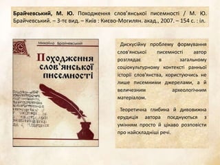 Брайчевський, М. Ю. Походження слов’янської писемності / М. Ю.
Брайчевський. – 3-тє вид. – Київ : Києво-Могилян. акад., 2007. – 154 с. : іл.
Дискусійну проблему формування
слов'янської писемності автор
розглядає в загальному
соціокультурному контексті ранньої
історії слов'янства, користуючись не
лише писемними джерелами, а й
величезним археологічним
матеріалом.
Теоретична глибина й дивовижна
ерудиція автора поєднуються з
умінням просто й цікаво розповісти
про найскладніші речі.
 