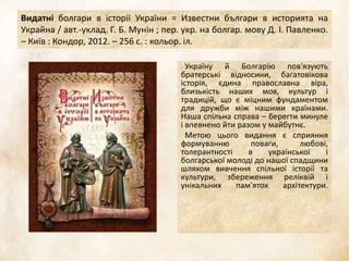 Видатні болгари в історії України = Известни българи в историята на
Украйна / авт.-уклад. Г. Б. Мунін ; пер. укр. на болгар. мову Д. І. Павленко.
– Київ : Кондор, 2012. – 256 с. : кольор. іл.
Україну й Болгарію пов'язують
братерські відносини, багатовікова
історія, єдина православна віра,
близькість наших мов, культур і
традицій, що є міцним фундаментом
для дружби між нашими країнами.
Наша спільна справа – берегти минуле
і впевнено йти разом у майбутнє.
Метою цього видання є сприяння
формуванню поваги, любові,
толерантності в української і
болгарської молоді до нашої спадщини
шляхом вивчення спільної історії та
культури, збереження реліквій і
унікальних пам'яток архітектури.
 
