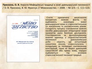 Прискока, О. В. Кирило-Мефодіївські традиції в мові давньоруської писемності
/ О. В. Прискока, В. Ю. Франчук // Мовознавство. – 2008. – № 2/3.– С. 111–123.
Стаття присвячена висвітленню
конкретних мовних фактів, які
відбивають взаємодію живої
давньоруської мови зі старослов’янською
на лексичному та синтаксичному рівнях.
Складність процесу становлення мовних
засобів давньоруської літературної мови
привертає увагу багатьох дослідників.
Спостереження за функціонуванням
мовних одиниць у східнослов’янській
писемності давньокиївської
доби свідчать, що актуалізація
семантики лексем, словосполучень і
складніших за попередні синтаксичних
конструкцій, таких як зворот давальний
самостійний або пряма мова, нерідко
відбувається під впливом
старослов’янської писемної традиції.
 
