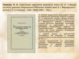 Гнатенко, Л. А. Слов’янська кирилична рукописна книга XV ст. з фондів
інституту рукопису Національної бібліотеки України імені В. І. Вернадського :
каталог / Л. А. Гнатенко. – Київ : НБУВ, 2003. – 193 с.
У каталозі представлено археографічні описи
57 слов'янських рукописних кодексів та уривків
XV ст. кириличного письма з фондів Інституту
рукопису Національної бібліотеки України імені
В. І. Вернадського, здійснені з урахуванням
сучасних досягнень археографії, палеографії,
кодикології та кодикографії, а також
досліджень середньовічних південно- та
східнослов'янських графіко-орфографічних
систем. До описів укладено розширений
науково-довідковий апарат.
У додатку подано в хронологічній
послідовності 158 ілюстрацій зі зразками
текстів, почерків писців усіх рукописів та записи
XV–XVI ст.
Каталог розрахований на археографів,
істориків, літературознавців, мовознавців,
бібліотечних та архівних працівників,
викладачів та студентів гуманітарних
факультетів.
 