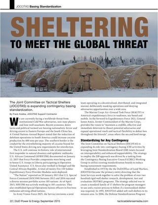 tacticaldefensemedia.com22 | DoD Power & Energy September 2015
JOCOTAS Basing Standardization
The Joint Committee on Tactical Shelters
(JOCOTAS) is expanding contingency basing
standardization.
By Frank Kostka, JOCOTAS Support Contractor
W
e are currently facing a worldwide threat from
institutional Cold War adversaries, non-state players
and lone wolf assailants. Recent economic down
turns and political turmoil are fanning nationalistic fervor and
driving unrest in Eastern Europe and the South China Sea.
A United Nations Annual Report stated that the reduction of
defoliant operations in South America could increase cocaine
production by 400 tons per year. The southern border is the
conduit for the overwhelming majority of cocaine bound for
the United States driving new requirements for interdiction.
The U.S. will continue its historic role of international
first responder to natural disasters and epidemic outbreaks.
U.S. African Command (AFRICOM) documented on January
12, 2015 that Force Provider components were being used
to house U.S. troops in Liberia participating in Operation
United Assistance. U.S. forces also worked in Senegal and the
Central African Republic. A total of twenty-five 150 Soldier
Expeditionary Force Provider Modules were deployed.
“The Nation” reported on 20 January 2015 that U.S. Special
Forces Command (SOCOM) between 2012 and 2014 executed
a diverse mission portfolio across 105 nations. As of April
2015, SOCOM was actively working in 105 countries. They
also established Special Operations liaison officers in fourteen
embassies advising allied nations.
In Army Vision-Force 2025, the Service envisions a joint
team operating in a decentralized, distributed, and integrated
manner deliberately masking operations and denying
adversaries opportunities over a wide area.
The Marine Corps Air–Ground Task Force (MAGTF) is
America’s expeditionary force in readiness, sea-based and
mobile. In the forward to Expeditionary Force 2021, General
James Amos, former Commandant of the Marine Corps,
provides the vision to “maintain a credible, effective and
immediate deterrent to thwart potential adversaries and
expand operational reach and tactical flexibility to defeat foes
throughout the littorals”, areas where the sea and land merge.
Standardizing for Any Contingency
The Joint Committee on Tactical Shelters (JOCOTAS) is
expanding its role into contingency basing (CB) activities by
leveraging Joint Standardization Board (JSB) tenets focused
on interoperability and enhanced supportability. The strategy
to employ the JSB approach was driven by a tasking from
the Contingency Basing Executive Council (CBEC) Working
Group to utilize existing standardization boards to reduce
basing sustainment requirements.
Established in 1975 by the the DoD/Office of Land Warfare,
JOCOTAS became the primary entity directing that the
Joint Services work together to solve the problem of over two
hundred rigid wall shelter research, development, test and
evaluation (RDT&E) programs. The strategy selected was to
create a standard family of 17 shelters for program managers
to use and a waiver process to follow if a nonstandard shelter
was required. In 1995, JOCOTAS added soft wall shelters to its
mission area. In 2006, the Defense Standardization Program
SHELTERINGTO MEET THE GLOBAL THREAT
 