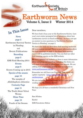 1 
Earthworm News 
Volume 5, Issue 2 Winter 2014 
In This Issue 
News 
page 2 
Earthworm Survival Tactics in Flooding 
and 
Recent Publications 
Recording 
page 5 
ESB Field Meeting 2014 
Events 
page 8 
Events Coming up in 2015 
Species of the season 
page 10 
The morphs of Allolobophora chlorotica 
Curiosity Page 
page 11 
The Truth About Velvet Worms 
Slime Time 
page 12 
Puzzle of the Season 
Dear members, 
We have had a busy year at the Earthworm Society. Last year’s wet winter prompted lots of questions about how earthworms survive in flood conditions - we have now got an answer to your questions in ‘Earthworm Survival Tactics in Flooding’, on page 2. 
We have also held our first three field meeting weekends. All were a great success! There is more information about the field meetings on page 5. Our Kent field meeting report will be published shortly. You can find our other field meeting reports on the ESB website. 
We have updated our website so there is more information about sampling and recording; including the forms you will need if you want to collect your own records. We are adding more pages soon, so keep your eyes peeled at www.earthwormsoc.org.uk. 
Remember we still have our Facebook page which we update regularly - https://www.facebook.com/ earthwormsoc 
We are currently planning events for 2015 and will be sending out information shortly! We hope you all have a wonderful Christmas and New Year. 
Best Wishes 
Rachel 
ESB Newsletter Editor  