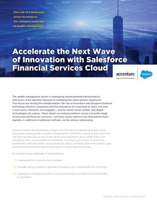 Accelerate the Next Wave
of Innovation with Salesforce
Financial Services Cloud
Part one of a three-part
series focusing on
the changing landscape
in wealth management
The wealth management sector is undergoing unprecedented transformation,
with much of the attention focused on reshaping the client-advisor experience.
Two forces are driving this transformation: the rise of innovative and disruptive financial
technology (fintech) companies and the emergence of a new kind of client, one who
is tech savvy, informed, and engaged — and for whom social, mobile, and digital
technologies are a given. These clients are seeking solutions across a broader range
of personal and financial concerns — and they expect advice to be delivered to them
digitally, in addition to traditional methods, via the advisor relationship.
Executive teams are increasingly charged with the task of understanding and, where
appropriate, applying the innovation emerging from the fintech sector to their own firms.
Yet how can they stay on top of the rapidly evolving fintech sector when that is not
necessarily their core competency? Moreover, in trying to gain access to these new
experiences, executive teams could jeopardize what is ultimately their firms’ primary goal:
providing sound financial advice and insights to clients and households.
To navigate these challenges, it is important to:
Understand the forces driving innovation
Consider taking a platform approach to support your requirements for innovation
Leverage an existing ecosystem of proven third-party providers to boost delivery
of innovation
1.
2.
3.
Copyright © 2016 Accenture. All rights reserved.
 
