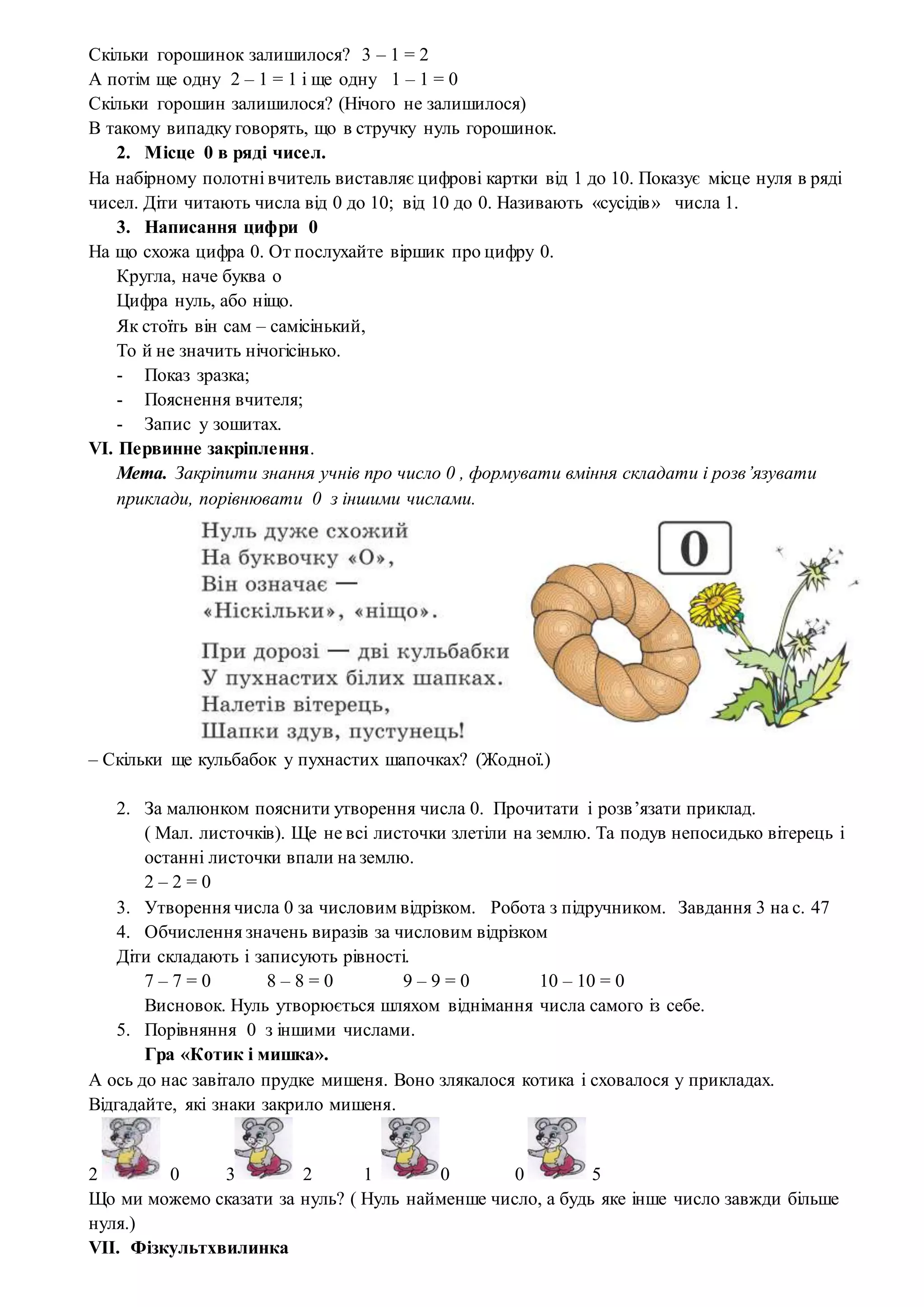 Скільки горошинок залишилося? 3 – 1 = 2
А потім ще одну 2 – 1 = 1 і ще одну 1 – 1 = 0
Скільки горошин залишилося? (Нічого не залишилося)
В такому випадку говорять, що в стручку нуль горошинок.
2. Місце 0 в ряді чисел.
На набірному полотні вчитель виставляє цифрові картки від 1 до 10. Показує місце нуля в ряді
чисел. Діти читають числа від 0 до 10; від 10 до 0. Називають «сусідів» числа 1.
3. Написання цифри 0
На що схожа цифра 0. От послухайте віршик про цифру 0.
Кругла, наче буква о
Цифра нуль, або ніщо.
Як стоїть він сам – самісінький,
То й не значить нічогісінько.
- Показ зразка;
- Пояснення вчителя;
- Запис у зошитах.
VI. Первинне закріплення.
Мета. Закріпити знання учнів про число 0 , формувати вміння складати і розв’язувати
приклади, порівнювати 0 з іншими числами.
– Скільки ще кульбабок у пухнастих шапочках? (Жодної.)
2. За малюнком пояснити утворення числа 0. Прочитати і розв’язати приклад.
( Мал. листочків). Ще не всі листочки злетіли на землю. Та подув непосидько вітерець і
останні листочки впали на землю.
2 – 2 = 0
3. Утворення числа 0 за числовим відрізком. Робота з підручником. Завдання 3 на с. 47
4. Обчислення значень виразів за числовим відрізком
Діти складають і записують рівності.
7 – 7 = 0 8 – 8 = 0 9 – 9 = 0 10 – 10 = 0
Висновок. Нуль утворюється шляхом віднімання числа самого із себе.
5. Порівняння 0 з іншими числами.
Гра «Котик і мишка».
А ось до нас завітало прудке мишеня. Воно злякалося котика і сховалося у прикладах.
Відгадайте, які знаки закрило мишеня.
2 0 3 2 1 0 0 5
Що ми можемо сказати за нуль? ( Нуль найменше число, а будь яке інше число завжди більше
нуля.)
VII. Фізкультхвилинка
 