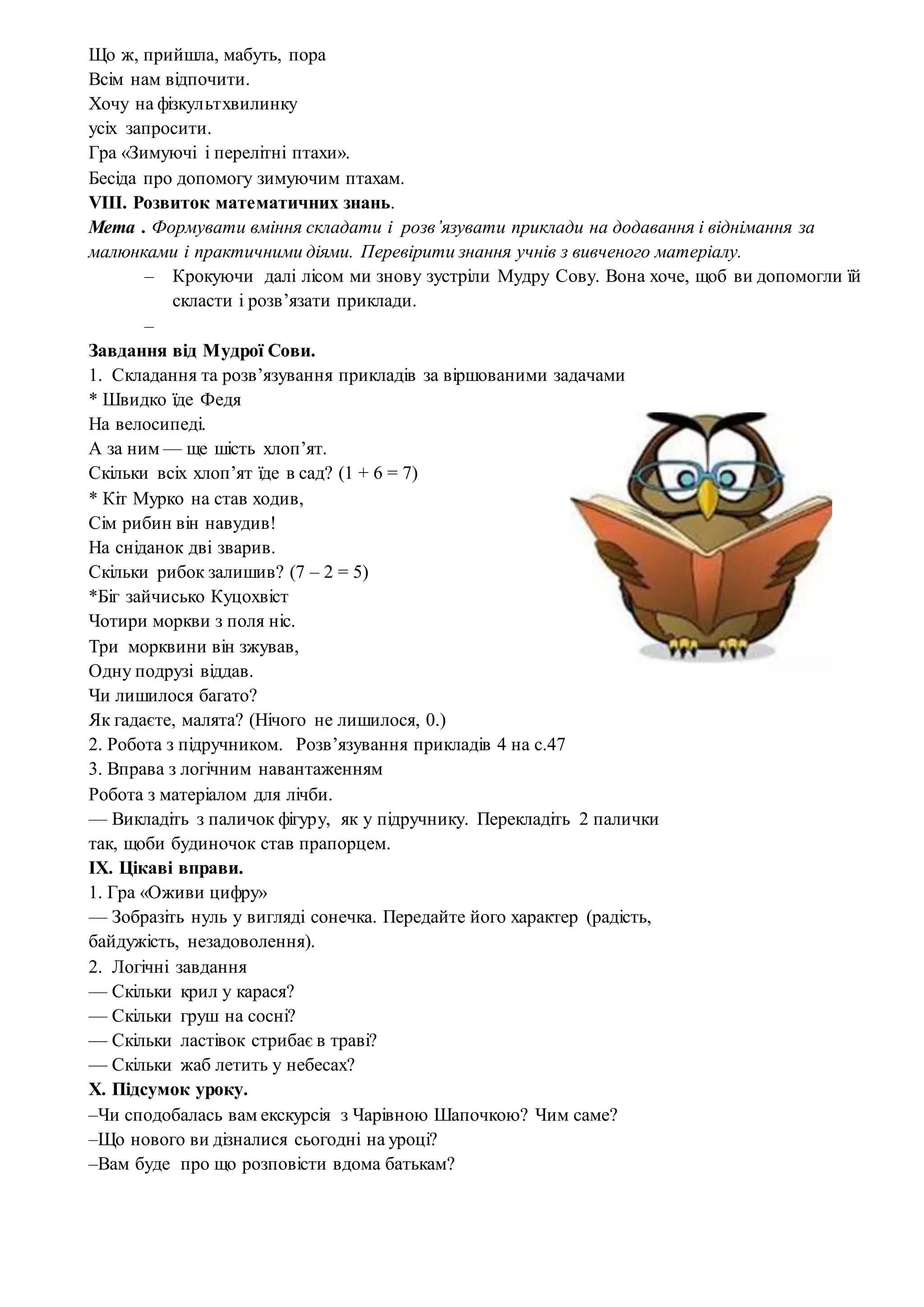 Що ж, прийшла, мабуть, пора
Всім нам відпочити.
Хочу на фізкультхвилинку
усіх запросити.
Гра «Зимуючі і перелітні птахи».
Бесіда про допомогу зимуючим птахам.
VIII. Розвиток математичних знань.
Мета . Формувати вміння складати і розв’язувати приклади на додавання і віднімання за
малюнками і практичними діями. Перевірити знання учнів з вивченого матеріалу.
– Крокуючи далі лісом ми знову зустріли Мудру Сову. Вона хоче, щоб ви допомогли їй
скласти і розв’язати приклади.
–
Завдання від Мудрої Сови.
1. Складання та розв’язування прикладів за віршованими задачами
* Швидко їде Федя
На велосипеді.
А за ним — ще шість хлоп’ят.
Скільки всіх хлоп’ят їде в сад? (1 + 6 = 7)
* Кіт Мурко на став ходив,
Сім рибин він навудив!
На сніданок дві зварив.
Скільки рибок залишив? (7 – 2 = 5)
*Біг зайчисько Куцохвіст
Чотири моркви з поля ніс.
Три морквини він зжував,
Одну подрузі віддав.
Чи лишилося багато?
Як гадаєте, малята? (Нічого не лишилося, 0.)
2. Робота з підручником. Розв’язування прикладів 4 на с.47
3. Вправа з логічним навантаженням
Робота з матеріалом для лічби.
— Викладіть з паличок фігуру, як у підручнику. Перекладіть 2 палички
так, щоби будиночок став прапорцем.
IX. Цікаві вправи.
1. Гра «Оживи цифру»
— Зобразіть нуль у вигляді сонечка. Передайте його характер (радість,
байдужість, незадоволення).
2. Логічні завдання
— Скільки крил у карася?
— Скільки груш на сосні?
— Скільки ластівок стрибає в траві?
— Скільки жаб летить у небесах?
X. Підсумок уроку.
–Чи сподобалась вам екскурсія з Чарівною Шапочкою? Чим саме?
–Що нового ви дізналися сьогодні на уроці?
–Вам буде про що розповісти вдома батькам?
 