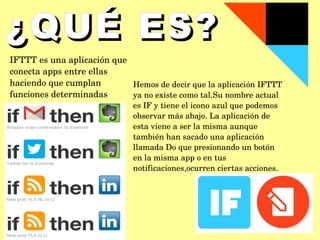 IFTTT es una aplicación que 
conecta apps entre ellas 
haciendo que cumplan 
funciones determinadas
¿QUÉ ES?¿QUÉ ES?
Hemos de decir que la aplicación IFTTT 
ya no existe como tal.Su nombre actual 
es IF y tiene el icono azul que podemos 
observar más abajo. La aplicación de 
esta viene a ser la misma aunque 
también han sacado una aplicación 
llamada Do que presionando un botón 
en la misma app o en tus 
notificaciones,ocurren ciertas acciones.
 