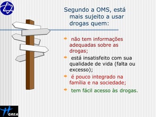 Segundo a OMS, está
mais sujeito a usar
drogas quem:
 não tem informações
adequadas sobre as
drogas;
 está insatisfeito com sua
qualidade de vida (falta ou
excesso);
 é pouco integrado na
família e na sociedade;
 tem fácil acesso às drogas.
 