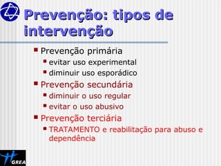 Prevenção: tipos de
Prevenção: tipos de
intervenção
intervenção
 Prevenção primária
 evitar uso experimental
 diminuir uso esporádico
 Prevenção secundária
 diminuir o uso regular
 evitar o uso abusivo
 Prevenção terciária
 TRATAMENTO e reabilitação para abuso e
dependência
 