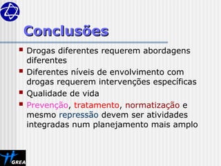 Conclusões
Conclusões
 Drogas diferentes requerem abordagens
diferentes
 Diferentes níveis de envolvimento com
drogas requerem intervenções específicas
 Qualidade de vida
 Prevenção, tratamento, normatização e
mesmo repressão devem ser atividades
integradas num planejamento mais amplo
 