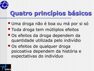 Quatro princípios básicos
Quatro princípios básicos
 Uma droga não é boa ou má por si só
 Toda droga tem mútliplos efeitos
 Os efeitos da droga dependem da
quantidade utilizada pelo indivídio
 Os efeitos de qualquer droga
psicoativa dependem da história e
expectativas do indivíduo
 