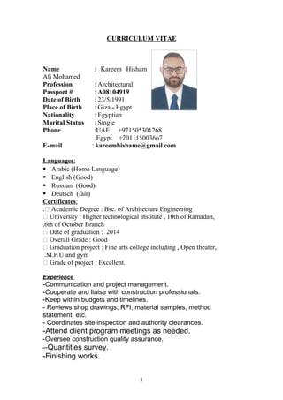 CURRICULUM VITAE
Name : Kareem Hisham
Ali Mohamed
Profession : Architectural
Passport # : A08104919
Date of Birth : 23/5/1991
Place of Birth : Giza - Egypt
Nationality : Egyptian
Marital Status : Single
Phone :UAE +971505301268
Egypt +201115003667
E-mail : kareemhishame@gmail.com
Languages:
 Arabic (Home Language)
 English (Good)
 Russian (Good)
 Deutsch (fair)
Certificates:
 Academic Degree : Bsc. of Architecture Engineering.
 University : Higher technological institute , 10th of Ramadan,
6th of October Branch.
 Date of graduation : 2014
 Overall Grade : Good
 Graduation project : Fine arts college including , Open theater,
M.P.U and gym.
 Grade of project : Excellent.
Experience
-Communication and project management.
-Cooperate and liaise with construction professionals.
-Keep within budgets and timelines.
- Reviews shop drawings, RFI, material samples, method
statement, etc.
- Coordinates site inspection and authority clearances.
-Attend client program meetings as needed.
-Oversee construction quality assurance.
--Quantities survey.
-Finishing works.
1
 