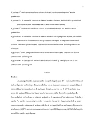   10
Hypothese 02
= de lessenserie taalsteun zal door de betrokken docenten niet positief worden
gewaardeerd.
Hypothese 2 = de lessenserie taalsteun zal door de betrokken docenten positief worden gewaardeerd.
Betreffende de derde onderzoeksvraag is er de volgende verwachting:
Hypothese 03
= de lessenserie taalsteun zal door de betrokken leerlingen niet positief worden
gewaardeerd.
Hypothese 3 = de lessenserie taalsteun zal door de betrokken leerlingen positief worden gewaardeerd.
Betreffende de vierde onderzoeksvraag is de verwachting dat er een positief effect van de
taalsteun zal worden gevonden op het toepassen van de drie onderscheiden leesstrategieën door de
leerlingen:
Hypothese 04
= er is geen positief effect van de lessenserie taalsteun op het toepassen van de vier
onderscheiden leesstrategieën.
Hypothese 4 = er is een positief effect van de lessenserie taalsteun op het toepassen van de vier
onderscheiden leesstrategieën.
Methode	
  
	
  
Context	
  
Uit een enquête onder docenten van het Calvijn College Goes in 2011 bleek met betrekking tot
taalvaardigheden van leerlingen dat de meerderheid van de docenten worstelde met een gebrekkige of
oppervlakkige leesvaardigheid van de leerlingen. Ook uit de analyses van de CITO-resultaten in de
eerste drie leerjaren blijkt dat leerlingen veelal te laag scoren bij het domein leesvaardigheid. De
leesvaardigheid van leerlingen in het eerste leerjaar is in de afgelopen vijf jaar afgenomen. Op de havo
van het 73e naar het 66e percentiel en op het vwo van het 50e naar het 40e percentiel. Ook op latere
meetmomenten (tweede en derde leerjaar) blijkt dat de leesvaardigheid van leerlingen wel toeneemt in
absolute groei (CITO-scores), maar de percentiele groei gemiddeld genomen gelijk blijft of afneemt in
vergelijking met het eerste leerjaar.
	
  
 