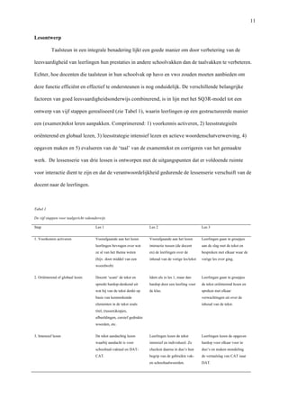   11
Lesontwerp	
  
Taalsteun in een integrale benadering lijkt een goede manier om door verbetering van de
leesvaardigheid van leerlingen hun prestaties in andere schoolvakken dan de taalvakken te verbeteren.
Echter, hoe docenten die taalsteun in hun schoolvak op havo en vwo zouden moeten aanbieden om
deze functie efficiënt en effectief te ondersteunen is nog onduidelijk. De verschillende belangrijke
factoren van goed leesvaardigheidsonderwijs combinerend, is in lijn met het SQ3R-model tot een
ontwerp van vijf stappen gerealiseerd (zie Tabel 1), waarin leerlingen op een gestructureerde manier
een (examen)tekst leren aanpakken. Comprimerend: 1) voorkennis activeren, 2) leesstrategieën
oriënterend en globaal lezen, 3) leesstrategie intensief lezen en actieve woordenschatverwerving, 4)
opgaven maken en 5) evalueren van de ‘taal’ van de examentekst en corrigeren van het gemaakte
werk. De lessenserie van drie lessen is ontworpen met de uitgangspunten dat er voldoende ruimte
voor interactie dient te zijn en dat de verantwoordelijkheid gedurende de lessenserie verschuift van de
docent naar de leerlingen. 	
  
	
  
Tabel 1 	
  
De vijf stappen voor taalgericht vakonderwijs	
  
Stap	
   Les 1	
   Les 2	
   Les 3	
  
1. Voorkennis activeren	
   Voorafgaande aan het lezen
leerlingen bevragen over wat
ze al van het thema weten
(bijv. door middel van een
woordweb) 	
  
Voorafgaande aan het lezen
interactie tussen (de docent
en) de leerlingen over de
inhoud van de vorige les/tekst	
  
Leerlingen gaan in groepjes
aan de slag met de tekst en
bespreken met elkaar waar de
vorige les over ging.	
  
2. Oriënterend of globaal lezen	
   Docent ‘scant’ de tekst en
spreekt hardop-denkend uit
wat hij van de tekst denkt op
basis van kenmerkende
elementen in de tekst zoals
titel, (tussen)kopjes,
afbeeldingen, cursief gedrukte
woorden, etc. 	
  
Idem als in les 1, maar dan
hardop door een leerling voor
de klas. 	
  
Leerlingen gaan in groepjes
de tekst oriënterend lezen en
spreken met elkaar
verwachtingen uit over de
inhoud van de tekst.	
  
3. Intensief lezen	
   De tekst aandachtig lezen
waarbij aandacht is voor
schooltaal-vaktaal en DAT-
CAT.	
  
Leerlingen lezen de tekst
intensief en individueel. Ze
checken daarna in duo’s hun
begrip van de gebruikte vak-
en schooltaalwoorden. 	
  
Leerlingen lezen de opgaven
hardop voor elkaar voor in
duo’s en maken mondeling
de vertaalslag van CAT naar
DAT. 	
  
 