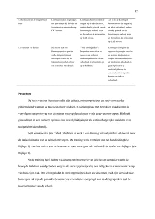   12
4. Het maken van de vragen bij de
tekst	
  
Leerlingen maken in groepjes
een paar vragen bij de tekst en
formuleren de antwoorden op
CAT-niveau. 	
  
Leerlingen beantwoorden de
vragen bij de tekst in duo’s,
maken daarbij gebruik van de
leesstrategie zoekend lezen
en formuleren de antwoorden
op CAT-niveau. 	
  
Als in les 2: Leerlingen
beantwoorden de vragen bij
de tekst individueel, maken
daarbij gebruik van de
leesstrategie zoekend lezen
en formuleren de antwoorden
op CAT-niveau.	
  
5. Evalueren van de taal	
   De docent leidt een
klassengesprek en gaat na
welke talige problemen
leerlingen ervaren bij de
tekstanalyse (op het gebied
van schooltaal en vaktaal).	
  
Twee leerlingenduo’s
bespreken samen tekst en
opgaven en proberen
onduidelijkheden in vak-en
schooltaak te achterhalen en
op te helderen. 	
  
Leerlingen corrigeren de
opgaven in groepjes van vier
en noteren knelpunten en
vragen. De docent bespreekt
de knelpunten klassikaal en
gaat expliciet in op
onduidelijkheden die
ontstonden door beperkte
kennis van vak- en
schooltaal.	
  
	
  
Procedure	
  
Op basis van een literatuurstudie zijn criteria, ontwerpprincipes en randvoorwaarden
geformuleerd waaraan de taalsteun moet voldoen. In samenspraak met betrokken vakdocenten is
vervolgens een prototype van de manier waarop de taalsteun wordt gegeven ontworpen. Dit heeft
geresulteerd in een ontwerp op basis van zowel praktijkinput als wetenschappelijke inzichten over
taalgericht vakonderwijs. 	
  
Acht vakdocenten (zie Tabel 3) hebben in week 1 een training tot taalgerichte vakdocent door
de taalcoördinator van de school ontvangen. De training werd voorzien van een handleiding (zie
Bijlage 1) voor het maken van de lessenserie voor hun eigen vak, inclusief een reader met bijlagen (zie
Bijlage 2). 	
  
Na de training heeft iedere vakdocent een lessenserie van drie lessen gemaakt waarin de
beoogde taalsteun werd geboden volgens de ontwerpprincipes bij een zelfgekozen examenonderwerp
van hun eigen vak. Om te borgen dat de ontwerpprincipes door alle docenten goed zijn vertaald naar
hun eigen vak zijn de gemaakte lessenseries ter controle voorgelegd aan en doorgesproken met de
taalcoördinator van de school.	
  
 
