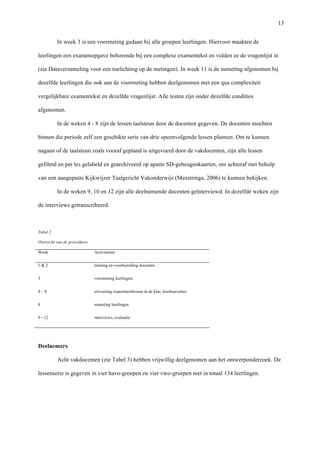   13
In week 3 is een voormeting gedaan bij alle groepen leerlingen. Hiervoor maakten de
leerlingen een examenopgave behorende bij een complexe examentekst en vulden ze de vragenlijst in
(zie Dataverzameling voor een toelichting op de metingen). In week 11 is de nameting afgenomen bij
dezelfde leerlingen die ook aan de voormeting hebben deelgenomen met een qua complexiteit
vergelijkbare examentekst en dezelfde vragenlijst. Alle testen zijn onder dezelfde condities
afgenomen.	
  
In de weken 4 - 8 zijn de lessen taalsteun door de docenten gegeven. De docenten mochten
binnen die periode zelf een geschikte serie van drie opeenvolgende lessen plannen. Om te kunnen
nagaan of de taalsteun zoals vooraf gepland is uitgevoerd door de vakdocenten, zijn alle lessen
gefilmd en per les gelabeld en gearchiveerd op aparte SD-geheugenkaarten, om achteraf met behulp
van een aangepaste Kijkwijzer Taalgericht Vakonderwijs (Meestringa, 2006) te kunnen bekijken. 	
  
In de weken 9, 10 en 12 zijn alle deelnemende docenten geïnterviewd. In dezelfde weken zijn
de interviews getranscribeerd. 	
  
	
  
Tabel 2 	
  
Overzicht van de procedures	
  
Week	
   Activiteiten	
  
1 & 2	
   training en voorbereiding docenten	
  
3	
   voormeting leerlingen 	
  
4 – 8	
   uitvoering experimentlessen in de klas, lesobservaties	
  
8	
   nameting leerlingen	
  
9 - 12	
   interviews, evaluatie	
  
	
  
Deelnemers	
  
Acht vakdocenten (zie Tabel 3) hebben vrijwillig deelgenomen aan het ontwerponderzoek. De
lessenserie is gegeven in vier havo-groepen en vier vwo-groepen met in totaal 134 leerlingen.	
  
 