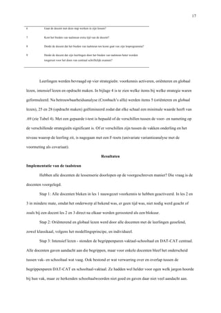   17
6	
   Gaat de docent met deze stap werken in zijn lessen?	
  
7	
   Kost het bieden van taalsteun extra tijd van de docent?	
  
8	
   Denkt de docent dat het bieden van taalsteun ten koste gaat van zijn lesprogramma?	
  
9	
   Denkt de docent dat zijn leerlingen door het bieden van taalsteun beter worden
toegerust voor het doen van centraal schriftelijk examen?	
  
	
  
Leerlingen werden bevraagd op vier strategieën: voorkennis activeren, oriënteren en globaal
lezen, intensief lezen en opdracht maken. In bijlage 4 is te zien welke items bij welke strategie waren
geformuleerd. Na betrouwbaarheidsanalyse (Cronbach’s alfa) werden items 5 (oriënteren en globaal
lezen), 25 en 28 (opdracht maken) geëlimineerd zodat dat elke schaal een minimale waarde heeft van
.69 (zie Tabel 4). Met een gepaarde t-test is bepaald of de verschillen tussen de voor- en nameting op
de verschillende strategieën significant is. Of er verschillen zijn tussen de vakken onderling en het
niveau waarop de leerling zit, is nagegaan met een F-toets (univariate variantieanalyse met de
voormeting als covariaat).	
  
Resultaten	
  
Implementatie van de taalsteun 	
  
Hebben alle docenten de lessenserie doorlopen op de voorgeschreven manier? Die vraag is de
docenten voorgelegd.
Stap 1: Alle docenten bleken in les 1 nauwgezet voorkennis te hebben geactiveerd. In les 2 en
3 in mindere mate, omdat het onderwerp al bekend was, er geen tijd was, niet nodig werd geacht of
zoals bij een docent les 2 en 3 direct na elkaar werden geroosterd als een blokuur.
Stap 2: Oriënterend en globaal lezen werd door alle docenten met de leerlingen geoefend,
zowel klassikaal, volgens het modellingsprincipe, en individueel. 	
  
Stap 3: Intensief lezen - stonden de begrippenparen vaktaal-schooltaal en DAT-CAT centraal.
Alle docenten gaven aandacht aan die begrippen, maar voor enkele docenten bleef het onderscheid
tussen vak- en schooltaal wat vaag. Ook bestond er wat verwarring over en overlap tussen de
begrippenparen DAT-CAT en schooltaal-vaktaal. Ze hadden wel helder voor ogen welk jargon hoorde
bij hun vak, maar ze herkenden schooltaalwoorden niet goed en gaven daar niet veel aandacht aan. 	
  
 