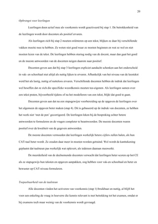   20
Opbrengst voor leerlingen	
  
Leerlingen doen actief mee als voorkennis wordt geactiveerd bij stap 1. De betrokkenheid van
de leerlingen wordt door docenten als positief ervaren.
Als leerlingen zich bij stap 2 moeten oriënteren op een tekst, blijken ze daar bij verschillende
vakken moeite mee te hebben. Ze weten niet goed waar ze moeten beginnen en wat ze wel en niet
moeten lezen van de tekst. De leerlingen hebben sturing nodig van de docent, maar dan gaat het goed
en de meeste antwoorden van de docenten neigen daarom naar positief. 	
  
Docenten geven aan dat bij stap 3 leerlingen expliciet aandacht schenken aan het onderscheid
in vak- en schooltaal niet altijd als nuttig lijken te ervaren. Afhankelijk van het niveau van de leestekst
werd het als lastig, nuttig of nutteloos ervaren. Verschillende docenten hebben de indruk dat leerlingen
wel beseffen dat ze zich die specifieke woordkennis moeten toe-eigenen. Als leerlingen samen over
een tekst praten, bijvoorbeeld tijdens of na het modelleren van een tekst, blijkt dat goed te gaan.	
  
Docenten geven aan dat na een stapsgewijze voorbereiding op de opgaven de leerlingen over
het algemeen de opgaven beter maken (stap 4). Dit is gebaseerd op de indruk van docenten, ze hebben
het werk niet ‘met de pen’ gecorrigeerd. De leerlingen leken bij de bespreking echter betere
antwoorden te formuleren en de vragen completer te beantwoorden. De meeste docenten waren
positief over de kwaliteit van de gegeven antwoorden. 	
  
De meeste docenten vermoeden dat leerlingen werkelijk betere cijfers zullen halen, als hun
CAT-taal beter wordt. Ze zouden daar meer in moeten worden getraind. Wel wordt de kanttekening
geplaatst dat taalsteun pas werkelijk wat oplevert, als iedereen daaraan meewerkt. 	
  
De meerderheid van de deelnemende docenten verwacht dat leerlingen beter scoren op het CE
als ze stapsgewijs hun teksten en opgaven aanpakken, oog hebben voor vak-en schooltaal en beter en
bewuster op CAT-niveau formuleren.	
  
Toepasbaarheid van de taalsteun	
  
Alle docenten vinden het activeren van voorkennis (stap 1) bruikbaar en nuttig, al blijft het
voor een enkeling de vraag in hoeverre die kennis relevant is met betrekking tot het examen, omdat er
bij examens toch maar weinig van de voorkennis wordt gevraagd. 	
  
 