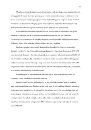  21
Modelleren, bij stap 2 oriënterend en globaal lezen, wordt door de docenten al dan niet bewust
al toegepast in de lessen. Docenten spreken de de wens uit om modelleren meer en intensiever toe te
passen in de lessen, omdat leerlingen op deze manier feedback krijgen bij vragen of lesstof. Feedback
wordt door veel docenten als belangrijk gezien in het leerproces. Modelleren door leerlingen wordt
door een docent als bruikbaar gezien wanneer je dit laat doen door een goede leerling.	
  
Het onderdeel oriënterend lezen wordt door een paar docenten als minder bruikbaar gezien
omdat de tekststructuur van de examenopgaven van hun vakken zich daar niet voor leent.
Tekstkenmerken spelen volgens de betrokken docenten een ondergeschikte rol bij de meeste vakken.
Bij langere teksten is het onderdeel oriënterend lezen wel meer bruikbaar.	
  
Leerlingen moeten volgens enkele docenten beter formuleren en concreter antwoorden.
Aandacht voor CAT in stap 3 intensief lezen draagt daaraan bij volgens hen. De instructie DAT-CAT
werd door enkele docenten wel wat als onduidelijk ervaren waardoor schooltaal-vaktaal en DAT-CAT
wat door elkaar heen liepen. De aandacht voor schooltaalwoorden wordt als minder bruikbaar gezien,
omdat die woorden, naar hun beleving, weinig voorkomen in examens. Het format waarin DAT-CAT
aangeboden werd is volgens enkele docenten te strak. Op een natuurlijke manier DAT-CAT integreren
in de lessen is echter wenselijk en heel bruikbaar.	
  
Het stappenplan bij het maken van de opgaven (stap 4) wordt door enkele docenten als
kunstmatig gezien waardoor de meerwaarde ontbreekt. 	
  
Evalueren (stap 5) en dus feedback geven op een natuurlijke manier is goed en bruikbaar,
maar wordt als moeilijk ervaren. Feedback geven wordt meer als een bruikbaar didactisch instrument
gezien, als er meer aandacht voor de inhoudelijke dan de talige kant is. Het merendeel geeft aan het
format als goed vertrekpunt te zien, maar het kost wel te veel tijd en het format wordt ook te veel als
keurslijf ervaren. Het gebrek aan tijd is ook de reden dat het merendeel van de docenten niet of
beperkt aan de stap evaluatie is toegekomen. Met wat aanpassingen hierop wordt het in de toekomst
nog bruikbaarder.
 