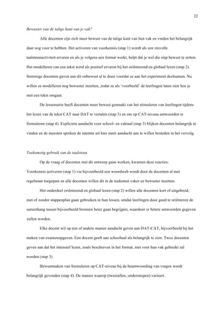   22
Bewuster van de talige kant van je vak?
Alle docenten zijn zich meer bewust van de talige kant van hun vak en vinden het belangrijk
daar oog voor te hebben. Het activeren van voorkennis (stap 1) wordt als een zinvolle
taalsteunactiviteit ervaren en als je volgens een format werkt, helpt dat je wel die stap bewust te zetten.
Het modelleren van een tekst werd als positief ervaren bij het oriënterend en globaal lezen (stap 2).
Sommige docenten gaven aan dit onbewust al te doen voordat ze aan het experiment deelnamen. Nu
willen ze modelleren nog bewuster inzetten, zodat ze als ‘voorbeeld’ de leerlingen laten zien hoe je
met een tekst omgaat. 	
  
De lessenserie heeft docenten meer bewust gemaakt van het stimuleren van leerlingen tijdens
het lezen van de tekst CAT naar DAT te vertalen (stap 3) en om op CAT-niveau antwoorden te
formuleren (stap 4). Expliciete aandacht voor school- en vaktaal (stap 3) blijken docenten belangrijk te
vinden en de meesten spreken de intentie uit hier meer aandacht aan te willen besteden in het vervolg. 	
  
	
  
Toekomstig gebruik van de taalsteun	
  
Op de vraag of docenten met dit ontwerp gaan werken, kwamen deze reacties: 	
  
Voorkennis activeren (stap 1) via bijvoorbeeld een woordweb wordt door de docenten al met
regelmaat toegepast en alle docenten willen dit in de toekomst vaker en bewuster inzetten.	
  
Het onderdeel oriënterend en globaal lezen (stap 2) willen alle docenten kort of uitgebreid,
met of zonder stappenplan gaan gebruiken in hun lessen, omdat leerlingen door goed te oriënteren de
samenhang tussen bijvoorbeeld bronnen beter gaan begrijpen, waardoor er betere antwoorden gegeven
zullen worden.	
  
Elke docent wil op een of andere manier aandacht geven aan DAT-CAT, bijvoorbeeld bij het
maken van examenopgaven. Een docent geeft aan schooltaal als belangrijk te zien. Twee docenten
geven aan dat het intensief lezen, zoals beschreven in het format, niet voor hun vak gebruikt zal
worden (stap 3).	
  
Bewustmaken van formuleren op CAT-niveau bij de beantwoording van vragen wordt
belangrijk gevonden (stap 4). De manier waarop (tweetallen, onderstrepen) varieert.	
  
 