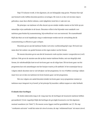   23
Stap 5 Evalueren wordt, in het algemeen, als een belangrijke stap gezien. Wanneer hier tijd
aan besteed wordt, hebben docenten positieve ervaringen. De wens is er dus wel om deze stap te
gebruiken, maar door allerlei redenen, zoals tijdgebrek, komt het er vaak niet van.	
  
De principes van taalsteun wil elke docent op een minder strakke manier en het liefst op een
natuurlijke wijze aanbieden in de lessen. Docenten willen in het bijzonder meer aandacht voor
taalsteun gaan bieden bij examentraining, bijvoorbeeld net voor een toetsweek. De examenbundel
blijft dan thuis en in de lespakketjes mag er onderstreept worden met de verwachting dat de
examentraining zo effectiever gaat verlopen.	
  
Docenten geven aan dat taalsteun bieden veel extra voorbereidingstijd vergt. Dit komt met
name door het zoeken van goede bronnen en het eigen maken van het format.	
  
De meeste docenten geven aan dat de lessenserie zoals op deze manier voorgeschreven (veel)
tijd kost. Ook geven de meesten aan dat op deze manier taalsteun bieden, met een dergelijk strak
format, de vakinhoudelijke kant teveel ten koste gaat van de talige kant. Dit ten koste gaan van het
programma kan ook samenhangen met het leerjaar waarin je dit aanbiedt. In het examenjaar kun je
volgens enkele docenten niet te veel afwijken van het programma. In vwo 4 hebben sommige vakken
maar twee uur en dan zou taalsteun ten koste kunnen gaan van het programma.	
  
Het zou volgens een aantal docenten minder ten koste gaan van je programma wanneer je
taalsteun meer integreert in je lesstof, je het principe bij meerdere vakken toepast en vaker herhaalt.	
  
	
  
Evaluatie door leerlingen
De derde onderzoeksvraag is de vraag naar hoe de leerlingen de lessenserie taalsteun hebben
gewaardeerd. Uit de vragenlijst blijkt dat leerlingen de gevolgde lessenserie over het algemeen
neutraal waarderen (zie Tabel 7). De meeste scores liggen rond het gemiddelde van 2,5. De stap
‘voorkennis activeren’ wordt het minst als zinvol ervaren, de stap ‘oriënterend lezen’ als meest zinvol.
 