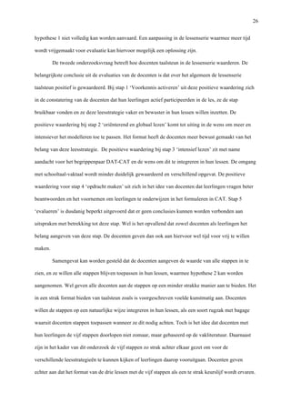   26
hypothese 1 niet volledig kan worden aanvaard. Een aanpassing in de lessenserie waarmee meer tijd
wordt vrijgemaakt voor evaluatie kan hiervoor mogelijk een oplossing zijn.
De tweede onderzoeksvraag betreft hoe docenten taalsteun in de lessenserie waarderen. De
belangrijkste conclusie uit de evaluaties van de docenten is dat over het algemeen de lessenserie
taalsteun positief is gewaardeerd. Bij stap 1 ‘Voorkennis activeren’ uit deze positieve waardering zich
in de constatering van de docenten dat hun leerlingen actief participeerden in de les, ze de stap
bruikbaar vonden en ze deze leesstrategie vaker en bewuster in hun lessen willen inzetten. De
positieve waardering bij stap 2 ‘oriënterend en globaal lezen’ komt tot uiting in de wens om meer en
intensiever het modelleren toe te passen. Het format heeft de docenten meer bewust gemaakt van het
belang van deze leesstrategie. De positieve waardering bij stap 3 ‘intensief lezen’ zit met name
aandacht voor het begrippenpaar DAT-CAT en de wens om dit te integreren in hun lessen. De omgang
met schooltaal-vaktaal wordt minder duidelijk gewaardeerd en verschillend opgevat. De positieve
waardering voor stap 4 ‘opdracht maken’ uit zich in het idee van docenten dat leerlingen vragen beter
beantwoorden en het voornemen om leerlingen te onderwijzen in het formuleren in CAT. Stap 5
‘evalueren’ is dusdanig beperkt uitgevoerd dat er geen conclusies kunnen worden verbonden aan
uitspraken met betrekking tot deze stap. Wel is het opvallend dat zowel docenten als leerlingen het
belang aangeven van deze stap. De docenten geven dan ook aan hiervoor wel tijd voor vrij te willen
maken.
Samengevat kan worden gesteld dat de docenten aangeven de waarde van alle stappen in te
zien, en ze willen alle stappen blijven toepassen in hun lessen, waarmee hypothese 2 kan worden
aangenomen. Wel geven alle docenten aan de stappen op een minder strakke manier aan te bieden. Het
in een strak format bieden van taalsteun zoals is voorgeschreven voelde kunstmatig aan. Docenten
willen de stappen op een natuurlijke wijze integreren in hun lessen, als een soort rugzak met bagage
waaruit docenten stappen toepassen wanneer ze dit nodig achten. Toch is het idee dat docenten met
hun leerlingen de vijf stappen doorlopen niet zomaar, maar gebaseerd op de vakliteratuur. Daarnaast
zijn in het kader van dit onderzoek de vijf stappen zo strak achter elkaar gezet om voor de
verschillende leesstrategieën te kunnen kijken of leerlingen daarop vooruitgaan. Docenten geven
echter aan dat het format van de drie lessen met de vijf stappen als een te strak keurslijf wordt ervaren.
 