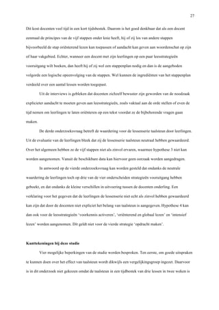   27
Dit kost docenten veel tijd in een kort tijdsbestek. Daarom is het goed denkbaar dat als een docent
eenmaal de principes van de vijf stappen onder knie heeft, hij of zij los van andere stappen
bijvoorbeeld de stap oriënterend lezen kan toepassen of aandacht kan geven aan woordenschat op zijn
of haar vakgebied. Echter, wanneer een docent met zijn leerlingen op een paar leesstrategieën
vooruitgang wilt boeken, dan heeft hij of zij wel een stappenplan nodig en dan is de aangeboden
volgorde een logische opeenvolging van de stappen. Wel kunnen de ingrediënten van het stappenplan
verdeeld over een aantal lessen worden toegepast.
Uit de interviews is gebleken dat docenten zichzelf bewuster zijn geworden van de noodzaak
explicieter aandacht te moeten geven aan leesstrategieën, zoals vaktaal aan de orde stellen of even de
tijd nemen om leerlingen te laten oriënteren op een tekst voordat ze de bijbehorende vragen gaan
maken.
De derde onderzoeksvraag betreft de waardering voor de lessenserie taalsteun door leerlingen.
Uit de evaluatie van de leerlingen bleek dat zij de lessenserie taalsteun neutraal hebben gewaardeerd.
Over het algemeen hebben ze de vijf stappen niet als zinvol ervaren, waarmee hypothese 3 niet kan
worden aangenomen. Vanuit de beschikbare data kan hiervoor geen oorzaak worden aangedragen.
In antwoord op de vierde onderzoeksvraag kan worden gesteld dat ondanks de neutrale
waardering de leerlingen toch op drie van de vier onderscheiden strategieën vooruitgang hebben
geboekt, en dat ondanks de kleine verschillen in uitvoering tussen de docenten onderling. Een
verklaring voor het gegeven dat de leerlingen de lessenserie niet echt als zinvol hebben gewaardeerd
kan zijn dat door de docenten niet expliciet het belang van taalsteun is aangegeven.	
  Hypothese 4 kan
dan ook voor de leesstrategieën ‘voorkennis activeren’, ‘oriënterend en globaal lezen’ en ‘intensief
lezen’ worden aangenomen. Dit geldt niet voor de vierde strategie ‘opdracht maken’.
	
  
Kanttekeningen bij deze studie
Vier mogelijke beperkingen van de studie worden besproken. Ten eerste, om goede uitspraken
te kunnen doen over het effect van taalsteun wordt dikwijls een vergelijkingsgroep ingezet. Daarvoor
is in dit onderzoek niet gekozen omdat de taalsteun in een tijdbestek van drie lessen in twee weken is
 