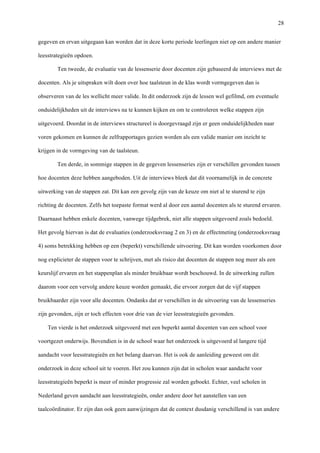   28
gegeven en ervan uitgegaan kan worden dat in deze korte periode leerlingen niet op een andere manier
leesstrategieën opdoen.
Ten tweede, de evaluatie van de lessenserie door docenten zijn gebaseerd de interviews met de
docenten. Als je uitspraken wilt doen over hoe taalsteun in de klas wordt vormgegeven dan is
observeren van de les wellicht meer valide. In dit onderzoek zijn de lessen wel gefilmd, om eventuele
onduidelijkheden uit de interviews na te kunnen kijken en om te controleren welke stappen zijn
uitgevoerd. Doordat in de interviews structureel is doorgevraagd zijn er geen onduidelijkheden naar
voren gekomen en kunnen de zelfrapportages gezien worden als een valide manier om inzicht te
krijgen in de vormgeving van de taalsteun.
Ten derde, in sommige stappen in de gegeven lessenseries zijn er verschillen gevonden tussen
hoe docenten deze hebben aangeboden. Uit de interviews bleek dat dit voornamelijk in de concrete
uitwerking van de stappen zat. Dit kan een gevolg zijn van de keuze om niet al te sturend te zijn
richting de docenten. Zelfs het toepaste format werd al door een aantal docenten als te sturend ervaren.
Daarnaast hebben enkele docenten, vanwege tijdgebrek, niet alle stappen uitgevoerd zoals bedoeld.
Het gevolg hiervan is dat de evaluaties (onderzoeksvraag 2 en 3) en de effectmeting (onderzoeksvraag
4) soms betrekking hebben op een (beperkt) verschillende uitvoering. Dit kan worden voorkomen door
nog explicieter de stappen voor te schrijven, met als risico dat docenten de stappen nog meer als een
keurslijf ervaren en het stappenplan als minder bruikbaar wordt beschouwd. In de uitwerking zullen
daarom voor een vervolg andere keuze worden gemaakt, die ervoor zorgen dat de vijf stappen
bruikbaarder zijn voor alle docenten. Ondanks dat er verschillen in de uitvoering van de lessenseries
zijn gevonden, zijn er toch effecten voor drie van de vier leesstrategieën gevonden.
Ten vierde is het onderzoek uitgevoerd met een beperkt aantal docenten van een school voor
voortgezet onderwijs. Bovendien is in de school waar het onderzoek is uitgevoerd al langere tijd
aandacht voor leesstrategieën en het belang daarvan. Het is ook de aanleiding geweest om dit
onderzoek in deze school uit te voeren. Het zou kunnen zijn dat in scholen waar aandacht voor
leesstrategieën beperkt is meer of minder progressie zal worden geboekt. Echter, veel scholen in
Nederland geven aandacht aan leesstrategieën, onder andere door het aanstellen van een
taalcoördinator. Er zijn dan ook geen aanwijzingen dat de context dusdanig verschillend is van andere
 