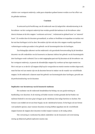   29
scholen voor voortgezet onderwijs, zodat geen uitspraken gedaan kunnen worden over het effect van
de geboden taalsteun.	
  	
  
Conclusie
In antwoord op de hoofdvraag van dit onderzoek naar de taalgerichte vakondersteuning in de
bovenbouw van het voortgezet onderwijs kan worden gesteld dat taalsteun in de bovenbouw zeker
dient te bestaan uit de drie stappen ‘voorkennis activeren’, ‘oriënterend en globaal lezen’ en ‘intensief
lezen’. Ze worden door de docenten gewaardeerd, ze achten ze bruikbaar en toepasbaar en merken wat
het met hun leerlingen in de les doet. Bovendien zijn het ook deze drie stappen waarbij significante
verbeteringen worden gevonden in het gebruik van de leesstrategieën door de leerlingen.
Een belangrijke uitkomst van het onderzoek is de gecreëerde bewustwording bij de betrokken
docenten van alle onderdelen van de lessenserie en daarmee indirect het gebruik van de leesstrategieën
door leerlingen wordt verbeterd. Een te strak stappenplan past niet bij docenten uit de bovenbouw van
het voortgezet onderwijs, ze passen de afzonderlijke stappen bij voorkeur op hun eigen manier toe.
Het is niet per se zo dat de vijf stappen altijd op de voorgeschreven manier moeten worden uitgevoerd,
maar het kan wel een manier zijn om de docenten bewust te maken van de waarde van verschillende
stappen. In dit onderzoek is daarom naast het gebruik van leesstrategieën door leerlingen, gewerkt aan
de professionalisering van de docenten.
Implicaties voor herontwerp van de lessenserie taalsteun
De resultaten van dit onderzoek benadrukken het belang van een goede training en
handleiding voor docenten. In de training zal helder moeten worden gemaakt dat het bieden van
taalsteun bedoeld is om meer grip te krijgen op de vakinhoud, door talige barrières te slechten. Het
format is een middel om tot een beter begrip van de vakinhoud te komen. In het begin zal een format
veel aandacht opeisen, maar wanneer docenten ervaring hebben opgedaan met de verschillende
stappen kunnen de stappen door docenten worden toepast wanneer ze dit nodig achten.
Om verwarring te voorkomen bij enkele onderdelen van de lessenserie zal in de training
sturing op didactisch gebied explicieter moeten zijn.
 