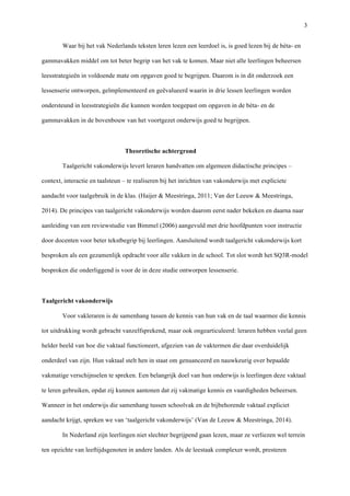   3
Waar bij het vak Nederlands teksten leren lezen een leerdoel is, is goed lezen bij de bèta- en
gammavakken middel om tot beter begrip van het vak te komen. Maar niet alle leerlingen beheersen
leesstrategieën in voldoende mate om opgaven goed te begrijpen. Daarom is in dit onderzoek een
lessenserie ontworpen, geïmplementeerd en geëvalueerd waarin in drie lessen leerlingen worden
ondersteund in leesstrategieën die kunnen worden toegepast om opgaven in de bèta- en de
gammavakken in de bovenbouw van het voortgezet onderwijs goed te begrijpen.	
  
	
  
Theoretische achtergrond	
  
Taalgericht vakonderwijs levert leraren handvatten om algemeen didactische principes –
context, interactie en taalsteun – te realiseren bij het inrichten van vakonderwijs met expliciete
aandacht voor taalgebruik in de klas. (Haijer & Meestringa, 2011; Van der Leeuw & Meestringa,
2014). De principes van taalgericht vakonderwijs worden daarom eerst nader bekeken en daarna naar
aanleiding van een reviewstudie van Bimmel (2006) aangevuld met drie hoofdpunten voor instructie
door docenten voor beter tekstbegrip bij leerlingen. Aansluitend wordt taalgericht vakonderwijs kort
besproken als een gezamenlijk opdracht voor alle vakken in de school. Tot slot wordt het SQ3R-model
besproken die onderliggend is voor de in deze studie ontworpen lessenserie. 	
  
	
  
Taalgericht vakonderwijs	
  
Voor vakleraren is de samenhang tussen de kennis van hun vak en de taal waarmee die kennis
tot uitdrukking wordt gebracht vanzelfsprekend, maar ook ongearticuleerd: leraren hebben veelal geen
helder beeld van hoe die vaktaal functioneert, afgezien van de vaktermen die daar overduidelijk
onderdeel van zijn. Hun vaktaal stelt hen in staat om genuanceerd en nauwkeurig over bepaalde
vakmatige verschijnselen te spreken. Een belangrijk doel van hun onderwijs is leerlingen deze vaktaal
te leren gebruiken, opdat zij kunnen aantonen dat zij vakmatige kennis en vaardigheden beheersen.
Wanneer in het onderwijs die samenhang tussen schoolvak en de bijbehorende vaktaal expliciet
aandacht krijgt, spreken we van ‘taalgericht vakonderwijs’ (Van de Leeuw & Meestringa, 2014). 	
  
In Nederland zijn leerlingen niet slechter begrijpend gaan lezen, maar ze verliezen wel terrein
ten opzichte van leeftijdsgenoten in andere landen. Als de leestaak complexer wordt, presteren
 