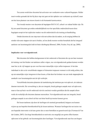  30
Ten eerste wordt door docenten het activeren van voorkennis soms verkeerd begrepen. Helder
moet worden gemaakt dat het bij deze stap niet gaat om het ophalen van voorkennis op zichzelf, maar
om het leren plaatsen van nieuwe kennis in de bestaande kenniscontext.
Ten tweede moeten voor docenten de begrippen DAT-CAT, school- en vaktaal helder zijn. De
bij een aantal docenten gevonden onduidelijkheid over het specifieke onderscheid tussen deze
begrippen noopt tot het explicieter maken van dit onderscheid in de training en handleiding.
Omdat docenten de ene stap meer relevant achten dan de andere, en de neiging hebben de
minder relevante stappen niet aan te bieden, zal ten derde moeten worden benadrukt dat het integraal
aanleren van leesstrategieën leidt tot beter tekstbegrip (Bimmel, 2006; Fischer, Frey & Lap, 2008).
Implicaties voor vervolgonderzoek
Met docenten die hebben deelgenomen in het onderzoek of docenten die op een later moment
de training voor het bieden van taalsteun zullen volgen, zou vervolgonderzoek gedaan kunnen worden
naar hoe ze de vijf stappen op een voor hen meer natuurlijke wijze zullen toepassen. Is het dan
inderdaad zo dat ze de verschillende stappen of elementen toepassen wanneer ze dit nodig achten, dus
op een natuurlijke wijze integreren in hun lessen, of dat door het loslaten van een strak stappenplan de
aandacht voor leesstrategieën met de tijd verdwijnt.
Verschillende docenten plaatsten de kanttekening dat taalsteun pas wat oplevert, als iedereen
daaraan meewerkt. De verwachting is, dat een integrale, breed gedragen aanpak meer zal opleveren,
maar er kan op basis van dit onderzoek niet de conclusie worden getrokken dat die aanpak alleen
werkt als werkelijk alle docenten daaraan meewerken. Vervolgonderzoek naar een integrale, breed
gedragen aanpak in een school zal hier een beter beeld op moeten kunnen geven.
De lessen taalsteun zijn door de leerlingen als neutraal gewaardeerd, hetgeen zou kunnen
wijzen op een beperkte betrokkenheid bij de lessen taalsteun. Wanneer leerlingen het nut inzien van
een bepaalde interventie is de kans groter dat ze meer betrokken en gemotiveerd zijn (Vermaas & Van
der Linden, 2007). Een hoge betrokkenheid en motivatie zou mogelijk een groter effect kunnen
opleveren in het gebruik van leesstrategieën door leerlingen. Vervolgonderzoek naar hoe een hogere
 