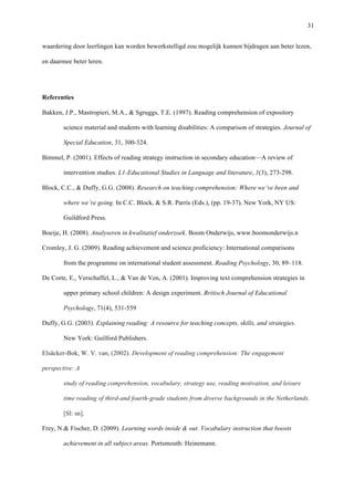   31
waardering door leerlingen kan worden bewerkstelligd zou mogelijk kunnen bijdragen aan beter lezen,
en daarmee beter leren. 	
  
Referenties
Bakken, J.P., Mastropieri, M.A., & Sgruggs, T.E. (1997). Reading comprehension of expository
science material and students with learning disabilities: A comparison of strategies. Journal of
Special Education, 31, 300-324.
Bimmel, P. (2001). Effects of reading strategy instruction in secondary education—A review of
intervention studies. L1-Educational Studies in Language and literature, 1(3), 273-298.
Block, C.C., & Duffy, G.G. (2008). Research on teaching comprehension: Where we’ve been and
where we’re going. In C.C. Block, & S.R. Parris (Eds.), (pp. 19-37). New York, NY US:
Guildford Press.
Boeije, H. (2008). Analyseren in kwalitatief onderzoek. Boom Onderwijs, www.boomonderwijs.n
Cromley, J. G. (2009). Reading achievement and science proficiency: International comparisons
from the programme on international student assessment. Reading Psychology, 30, 89–118.
De Corte, E., Verschaffel, L., & Van de Ven, A. (2001). Improving text comprehension strategies in
upper primary school children: A design experiment. Britisch Journal of Educational
Psychology, 71(4), 531-559
Duffy, G.G. (2003). Explaining reading: A resource for teaching concepts, skills, and strategies.
New York: Guilford Publishers.
Elsäcker-Bok, W. V. van, (2002). Development of reading comprehension: The engagement
perspective: A
study of reading comprehension, vocabulary, strategy use, reading motivation, and leisure
time reading of third-and fourth-grade students from diverse backgrounds in the Netherlands.
[Sl: sn].
Frey, N.& Fischer, D. (2009). Learning words inside & out. Vocabulary instruction that boosts
achievement in all subject areas. Portsmouth: Heinemann.
 