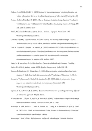   32
Firdaus, A., & Malik, M. (2013). SQ3R Strategy for increasing students’ retention of reading and
written information. Retrieved form	
  http://jurnal.utm.ac.id/index.php/MID/article/view/16
Fischer, D., Frey, N. & Lap, D. (2008). Shared Readings: Modeling Comprehension, Vocabulary,
Text Structures, and Text Features for Older Readers. The Reading Teacher, 61(7), pp. 548-
556. DOI:10.1598/RT.61.7.4
Förrer, M. & van de Mortel, K. (2010). Lezen… denken… begrijpen. Amersfoort: CPS
Onderwijsontwikkeling en advies.
Gibbons, P. (2009). English learners, academic literacy, and thinking. In Meestringa, T. (2013)
Werken aan vaktaal bij exacte vakken, Enschede: Platform Taalgericht Vakonderwijs/SLO.
Gille, E., Loijens, C. Noijons, J. & Zwitser, R. (2010). Resultaten PISA-2009: Praktische kennis en
vaardigheden van 15-jarigen. Nederlandse uitkomsten van het Programme for International
Student Assessment (PISA) op het gebied van leesvaardigheid, wiskunde en
natuurwetenschappen in het jaar 2009. Arnhem: CITO.
Hajer, M. & Meestringa, T. (2011). Handboek Taalgericht Vakonderwijs. Bussum: Coutinho.
Huber, J.A. (2004). A closer look at SQ3R. Reading Improvement. 41(2), 108-112.
Janssen, T., Braaksma, M., Rijlaarsdam, G. (2006). Literary reading activities of good and weak
students: A think aloud study. European Journal of Psychology of Education, 21, 35-52.
Leenderts, Y., Veenman, S., Naafs, F. & Van den Oord, I. (2010). Effectieve instructie: Leren
lesgeven met het activerende directe instructiemodel. Amersfoort: CPS
Onderwijsontwikkeling en advies.
Lipson, M. Y., & Wixson, K. K. (2003). Assessment and instruction of reading and writing difficulty:
An interactive approach. Allyn & Bacon.
Maerten-Rivera, J., Myers, N., Lee, O., & Penfield, R. (2010). Student and school predictors of high
stakes assessment in science. Science Education, 94, 937–962.
Meelissen, M.R.M., Netten, A., Drent, M., Punter, R.A., Droop, M. & Verhoeven, L. (2012). PIRLS
en TIMSS-2011.Trends in leerprestaties in Lezen, Rekenen en Natuuronderwijs. Nijmegen:
Radboud Universiteit & Universiteit Twente.
Meestringa, T. (red.) (2006). Kijkwijzer voor taalgericht vakonderwijs. Enschede: Platform
 