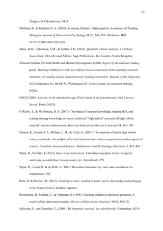  33
Taalgericht Vakonderwijs. SLO.
Mokhtari, K. & Reichard, C.A. (2002). Assessing Students’ Metacognitive Awareness of Reading
Strategies. Journal of Educational Psychology 94 (2), 249–259. Oklahoma. DOI:
10.1037//0022-0663.94.2.249
Miles, M.B., Huberman, A.M., & Saldata, J.M. (2014). Qualitative Data Analysis. A Methods
Sourcebook. Third Revised Edition. Sage Publications, Inc. London, United Kingdom.
National Institute of Child Health and Human Development. (2000). Report of the national reading
panel. Teaching children to read: An evidence-based assessment of the scientific research
literature on reading and its implications for reading instruction: Reports of the subgroups.
NIH Publication No. 00-04754. Washington DC. United States: Government Printing
Office.
OECD (2000). Literacy in the information age. Final report of the International Adult Literacy
Survey. Paris: OECD.
O’Reilly, T., & McNamara, D. S. (2007). The impact of science knowledge, reading skill, and
reading strategy knowledge on more traditional “high-stakes” measures of high school
students’ science achievement. American Educational Research Journal, 44, 161–196.
Penney, K., Norris, S. P., Phillips, L. M., & Clark, G. (2003). The anatomy of junior high school
science textbooks: An analysis of textual characteristics and a comparison to media reports of
science. Canadian Journal of Science, Mathematics and Technology Education, 3, 415–436.
Puper, H., Richters, J. (2013). Beter lezen, beter leren. Vakteksten begrijpen in het voortgezet
onderwijs en middelbaar beroepsonderwijs. Amersfoort: CPS
Puper, H., Visser,M. & de With, T. (2013). Woordenschatonderwijs: meer dan woorden leren.
Amersfoort: CPS
Rose, D. & Martin, J.R. (2012). Learning to write, reading to learn: genre, knowledge and pedagogy
in the Sydney School. Londen: Equinox.
Rosenshine, B., Mesiter, C., & Chapman, S. (1996). Teaching students to generate questions: A
review of the intervention studies. Review of Educational Journal, 110(3), 301-322
Schooten, E. van, Emmelot, Y., (2004). De integratie van taal- en vakonderwijs. Amsterdam: SCO-
 