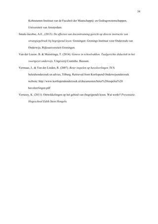  34
Kohnstamm Instituut van de Faculteit der Maatschappij- en Gedragswetenschappen,
Universiteit van Amsterdam.
Smale-Jacobse, A.E., (2013). De effecten van docenttraining gericht op directe instructie van
strategiegebruik bij begrijpend lezen. Groningen: Gronings Instituut voor Onderzoek van
Onderwijs, Rijksuniversiteit Groningen.
Van der Leeuw, B. & Meestringa, T. (2014). Genres in schoolvakken. Taalgerichte didactiek in het
voortgezet onderwijs. Uitgeverij Coutinho. Bussum.
Vermaas, J., & Van der Linden, R. (2007). Beter inspelen op havoleerlingen. IVA
beleidsonderzoek en advies, Tilburg. Retrieved from Kortlopend Onderwijsonderzoek
website: http://www.kortlopendonderzoek.nl/documenten/beter%20inspelen%20
havoleerlingen.pdf
Vernooy, K. (2011). Ontwikkelingen op het gebied van (begrijpend) lezen. Wat werkt? Presentatie,
Hogeschool Edith Stein Hengelo.
	
  
  
  
	
  
	
   	
  
 