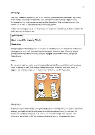   36
Inleiding:	
  
Taal	
  blijkt	
  vaak	
  een	
  struikelblok	
  te	
  zijn	
  bij	
  het	
  begrijpen	
  en	
  leren	
  van	
  de	
  schoolvakken.	
  ‘Leerlingen	
  
lezen	
  slecht’	
  is	
  een	
  veelgehoorde	
  klacht.	
  	
  Door	
  leerlingen	
  meer	
  te	
  wijzen	
  op	
  het	
  gebruik	
  van	
  
leesstrategieën,	
  het	
  vergroten	
  van	
  de	
  woordenschat	
  én	
  de	
  juiste	
  didactische	
  werkvormen	
  in	
  te	
  
zetten,	
  kan	
  de	
  lees-­‐	
  en	
  tekstvaardigheid	
  van	
  leerlingen	
  groeien.	
  	
  
In	
  deze	
  lessenserie	
  gaan	
  we	
  uit	
  van	
  de	
  principes	
  van	
  taalgericht	
  vakonderwijs.	
  In	
  de	
  les	
  wordt	
  om	
  die	
  
reden	
  aandacht	
  geschonken	
  aan	
  
1)	
  interactie*;	
  
2)	
  een	
  contextrijke	
  omgeving	
  /	
  tekst;	
  	
  
3)	
  taalsteun.	
  	
  
Deze	
  principes	
  worden	
  ondersteund	
  en	
  versterkt	
  door	
  het	
  toepassen	
  van	
  activerende	
  werkvormen.	
  
Samenwerkend	
  leren	
  geeft	
  daarbij	
  voldoende	
  ruimte	
  voor	
  interactie.	
  Meer	
  informatie	
  over	
  de	
  
principes	
  van	
  taalgericht	
  vakonderwijs	
  vind	
  je	
  in	
  bijlage	
  1.	
  	
  (Hajer	
  en	
  Meestringa,	
  Taalgericht	
  
Vakonderwijs)	
  
Doel:	
  
De	
  interventie	
  is	
  gericht	
  op	
  het	
  beter	
  leren	
  aanpakken	
  van	
  een	
  (examen)tekst	
  van	
  	
  een	
  schoolvak,	
  
zodat	
  de	
  leerling	
  de	
  tekst	
  beter	
  begrijpt.	
  We	
  verwachten	
  dat	
  de	
  leerling	
  door	
  beter	
  begrip	
  de	
  
opgaven	
  ook	
  beter	
  zal	
  aanpakken	
  en	
  maken,	
  maar	
  dat	
  laatste	
  wordt	
  niet	
  gemeten.	
  	
  	
  
	
  
Doelgroep:	
  
Deze	
  lessenserie	
  is	
  bedoeld	
  voor	
  leerlingen	
  in	
  de	
  bovenbouw	
  van	
  het	
  havo/	
  vwo.	
  In	
  deze	
  lessenserie	
  
gaan	
  we	
  specifiek	
  in	
  op	
  het	
  (leren)	
  lezen	
  en	
  bespreken	
  van	
  examenteksten	
  en	
  –opgaven.	
  De	
  
lessenserie	
  wordt	
  daarom	
  ingezet	
  in	
  de	
  periode	
  van	
  examentraining	
  in	
  havo	
  5	
  en	
  vwo	
  6.	
  De	
  
didactische	
  werkwijze	
  is	
  echter	
  ook	
  toepasbaar	
  in	
  andere	
  jaren	
  en	
  bij	
  niet-­‐examenteksten.	
  	
  
	
  
 