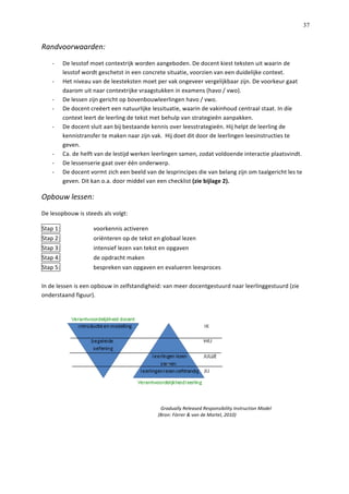   37
Randvoorwaarden:	
  
-­‐   De	
  lesstof	
  moet	
  contextrijk	
  worden	
  aangeboden.	
  De	
  docent	
  kiest	
  teksten	
  uit	
  waarin	
  de	
  
lesstof	
  wordt	
  geschetst	
  in	
  een	
  concrete	
  situatie,	
  voorzien	
  van	
  een	
  duidelijke	
  context.	
  
-­‐   Het	
  niveau	
  van	
  de	
  leesteksten	
  moet	
  per	
  vak	
  ongeveer	
  vergelijkbaar	
  zijn.	
  De	
  voorkeur	
  gaat	
  
daarom	
  uit	
  naar	
  contextrijke	
  vraagstukken	
  in	
  examens	
  (havo	
  /	
  vwo).	
  	
  
-­‐   De	
  lessen	
  zijn	
  gericht	
  op	
  bovenbouwleerlingen	
  havo	
  /	
  vwo.	
  	
  
-­‐   De	
  docent	
  creëert	
  een	
  natuurlijke	
  lessituatie,	
  waarin	
  de	
  vakinhoud	
  centraal	
  staat.	
  In	
  díe	
  
context	
  leert	
  de	
  leerling	
  de	
  tekst	
  met	
  behulp	
  van	
  strategieën	
  aanpakken.	
  	
  
-­‐   De	
  docent	
  sluit	
  aan	
  bij	
  bestaande	
  kennis	
  over	
  leesstrategieën.	
  Hij	
  helpt	
  de	
  leerling	
  de	
  
kennistransfer	
  te	
  maken	
  naar	
  zijn	
  vak.	
  	
  Hij	
  doet	
  dit	
  door	
  de	
  leerlingen	
  leesinstructies	
  te	
  
geven.	
  	
  
-­‐   Ca.	
  de	
  helft	
  van	
  de	
  lestijd	
  werken	
  leerlingen	
  samen,	
  zodat	
  voldoende	
  interactie	
  plaatsvindt.	
  	
  
-­‐   De	
  lessenserie	
  gaat	
  over	
  één	
  onderwerp.	
  	
  
-­‐   De	
  docent	
  vormt	
  zich	
  een	
  beeld	
  van	
  de	
  lesprincipes	
  die	
  van	
  belang	
  zijn	
  om	
  taalgericht	
  les	
  te	
  
geven.	
  Dit	
  kan	
  o.a.	
  door	
  middel	
  van	
  een	
  checklist	
  (zie	
  bijlage	
  2).	
  
Opbouw	
  lessen:	
  
De	
  lesopbouw	
  is	
  steeds	
  als	
  volgt:	
  	
  
Stap	
  1:	
   voorkennis	
  activeren	
  
Stap	
  2:	
  	
   oriënteren	
  op	
  de	
  tekst	
  en	
  globaal	
  lezen	
  
Stap	
  3:	
  	
   intensief	
  lezen	
  van	
  tekst	
  en	
  opgaven	
  	
  
Stap	
  4:	
  	
   de	
  opdracht	
  maken	
  
Stap	
  5:	
   bespreken	
  van	
  opgaven	
  en	
  evalueren	
  leesproces	
  	
  
	
  
In	
  de	
  lessen	
  is	
  een	
  opbouw	
  in	
  zelfstandigheid:	
  van	
  meer	
  docentgestuurd	
  naar	
  leerlinggestuurd	
  (zie	
  
onderstaand	
  figuur).	
  	
  
	
  
Gradually	
  Released	
  Responsibility	
  Instruction	
  Model	
  	
  
	
  	
  	
  (Bron:	
  Förrer	
  &	
  van	
  de	
  Mortel,	
  2010)	
  
	
  
	
  
 