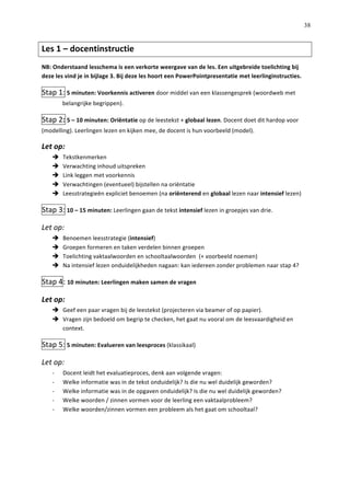   38
Les	
  1	
  –	
  docentinstructie	
  	
  	
  
NB:	
  Onderstaand	
  lesschema	
  is	
  een	
  verkorte	
  weergave	
  van	
  de	
  les.	
  Een	
  uitgebreide	
  toelichting	
  bij	
  
deze	
  les	
  vind	
  je	
  in	
  bijlage	
  3.	
  Bij	
  deze	
  les	
  hoort	
  een	
  PowerPointpresentatie	
  met	
  leerlinginstructies.	
  
Stap	
  1:	
  5	
  minuten:	
  Voorkennis	
  activeren	
  door	
  middel	
  van	
  een	
  klassengesprek	
  (woordweb	
  met	
  
belangrijke	
  begrippen).	
  
Stap	
  2:	
  5	
  –	
  10	
  minuten:	
  Oriëntatie	
  op	
  de	
  leestekst	
  +	
  globaal	
  lezen.	
  Docent	
  doet	
  dit	
  hardop	
  voor	
  
(modelling).	
  Leerlingen	
  lezen	
  en	
  kijken	
  mee,	
  de	
  docent	
  is	
  hun	
  voorbeeld	
  (model).	
  
Let	
  op:	
  	
  
è   Tekstkenmerken	
  
è   Verwachting	
  inhoud	
  uitspreken	
  
è   Link	
  leggen	
  met	
  voorkennis	
  
è   Verwachtingen	
  (eventueel)	
  bijstellen	
  na	
  oriëntatie	
  
è   Leesstrategieën	
  expliciet	
  benoemen	
  (na	
  oriënterend	
  en	
  globaal	
  lezen	
  naar	
  intensief	
  lezen)	
  
Stap	
  3:	
  10	
  –	
  15	
  minuten:	
  Leerlingen	
  gaan	
  de	
  tekst	
  intensief	
  lezen	
  in	
  groepjes	
  van	
  drie.	
  	
  
Let	
  op:	
  	
  
è   Benoemen	
  leesstrategie	
  (intensief)	
  
è   Groepen	
  formeren	
  en	
  taken	
  verdelen	
  binnen	
  groepen	
  
è   Toelichting	
  vaktaalwoorden	
  en	
  schooltaalwoorden	
  	
  (+	
  voorbeeld	
  noemen)	
  
è   Na	
  intensief	
  lezen	
  onduidelijkheden	
  nagaan:	
  kan	
  iedereen	
  zonder	
  problemen	
  naar	
  stap	
  4?	
  
Stap	
  4:	
  10	
  minuten:	
  Leerlingen	
  maken	
  samen	
  de	
  vragen	
  
Let	
  op:	
  
è   Geef	
  een	
  paar	
  vragen	
  bij	
  de	
  leestekst	
  (projecteren	
  via	
  beamer	
  of	
  op	
  papier).	
  
è   Vragen	
  zijn	
  bedoeld	
  om	
  begrip	
  te	
  checken,	
  het	
  gaat	
  nu	
  vooral	
  om	
  de	
  leesvaardigheid	
  en	
  
context.	
  
Stap	
  5:	
  5	
  minuten:	
  Evalueren	
  van	
  leesproces	
  (klassikaal)	
  	
  
Let	
  op:	
  
-­‐   Docent	
  leidt	
  het	
  evaluatieproces,	
  denk	
  aan	
  volgende	
  vragen:	
  
-­‐   Welke	
  informatie	
  was	
  in	
  de	
  tekst	
  onduidelijk?	
  Is	
  die	
  nu	
  wel	
  duidelijk	
  geworden?	
  
-­‐   Welke	
  informatie	
  was	
  in	
  de	
  opgaven	
  onduidelijk?	
  Is	
  die	
  nu	
  wel	
  duidelijk	
  geworden?	
  
-­‐   Welke	
  woorden	
  /	
  zinnen	
  vormen	
  voor	
  de	
  leerling	
  een	
  vaktaalprobleem?	
  
-­‐   Welke	
  woorden/zinnen	
  vormen	
  een	
  probleem	
  als	
  het	
  gaat	
  om	
  schooltaal?	
  	
  
	
  
	
  
 