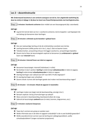   39
Les	
  2	
  –	
  docentinstructie	
  	
  	
  
NB:	
  Onderstaand	
  lesschema	
  is	
  een	
  verkorte	
  weergave	
  van	
  de	
  les.	
  Een	
  uitgebreide	
  toelichting	
  bij	
  
deze	
  les	
  vind	
  je	
  in	
  bijlage	
  3.	
  Bij	
  deze	
  les	
  hoort	
  een	
  PowerPointpresentatie	
  met	
  leerlinginstructies.	
  
Stap	
  1:	
  5	
  minuten:	
  Voorkennis	
  activeren	
  door	
  middel	
  van	
  een	
  klassengesprek	
  (bijv.	
  woordweb)	
  
Let	
  op:	
  
è   Leg	
  de	
  link	
  met	
  de	
  tekst	
  van	
  les	
  1:	
  voorkennis	
  activeren,	
  kennis	
  koppelen.	
  Laat	
  begrippen	
  die	
  
van	
  belang	
  zijn	
  benoemen	
  door	
  leerlingen.	
  	
  
Stap	
  2:	
  10	
  minuten:	
  oriëntatie	
  op	
  de	
  leestekst	
  +	
  globaal	
  lezen	
  	
  
Let	
  op:	
  
è   Kies	
  een	
  taalvaardige	
  leerling	
  uit	
  die	
  de	
  oriëntatiefase	
  voordoet	
  voor	
  de	
  klas	
  
è   Leerling	
  benoemt	
  zelfde	
  punten	
  als	
  in	
  les	
  1,	
  stap	
  2.	
  Ook	
  via	
  beamer	
  tonen.	
  	
  
è   Tekstkenmerken,	
  verwachting	
  inhoud,	
  link	
  leggen	
  voorkennis,	
  verwachtingen	
  bijstellen.	
  
è   Docent	
  sluit	
  af	
  door	
  de	
  leesstrategieën	
  expliciet	
  te	
  benoemen	
  (na	
  oriënterend	
  en	
  globaal	
  
lezen	
  naar	
  intensief	
  lezen)	
  
Stap	
  3:	
  10	
  minuten:	
  Intensief	
  lezen	
  van	
  tekst	
  en	
  opgaven	
  
Let	
  op:	
  
è   Benoemen	
  leesstrategie:	
  intensief	
  (individueel,	
  in	
  stilte)	
  
è   Na	
  leesfase	
  in	
  duo’s	
  werken:	
  leerling	
  1	
  onderstreept	
  vaktaalwoorden	
  in	
  tekst	
  en	
  opgave,	
  
leerling	
  2	
  onderstreept	
  schooltaalwoorden	
  in	
  tekst	
  en	
  opgave.	
  	
  
è   Overleg	
  leerlingen	
  over	
  vaktaal	
  (van	
  CAT	
  naar	
  DAT)	
  à	
  alles	
  begrepen?	
  
è   Én	
  overleg	
  leerlingen	
  over	
  schooltaal.	
  	
  
è   Docent	
  checkt:	
  kunnen	
  alle	
  leerlingen	
  goede	
  start	
  maken	
  met	
  beantwoording	
  vragen?	
  
	
  
Stap	
  4:	
  10	
  minuten	
  –	
  15	
  minuten:	
  Maak	
  de	
  opgaven	
  in	
  tweetallen	
  
Let	
  op:	
  
è   Leerlingen	
  maken	
  een	
  begin	
  met	
  de	
  beantwoording,	
  vervolg	
  in	
  les	
  3.	
  	
  
è   Benoem	
  expliciet:	
  let	
  bij	
  je	
  formuleringen	
  op	
  vaktaal!	
  
è   Wees	
  concreet	
  in	
  beantwoording,	
  beantwoord	
  alleen	
  de	
  vraag.	
  	
  
è   Gebruik	
  de	
  leesstrategie	
  zoekend	
  lezen	
  (in	
  tekst,	
  bronnen,	
  diagrammen,	
  enz.)	
  
Stap	
  5:	
  5	
  minuten:	
  evalueren	
  leesproces	
  
Let	
  op:	
  	
  
è   Twee	
  duo’s	
  vormen	
  een	
  groep	
  en	
  spreken	
  over:	
  	
  
è   Welke	
  informatie	
  was	
  in	
  de	
  tekst	
  en	
  opgaven	
  onduidelijk?	
  Is	
  die	
  nu	
  wel	
  duidelijk	
  geworden?	
  
è   Welke	
  woorden/zinnen	
  vormen	
  voor	
  de	
  leerling	
  een	
  vakbegripsprobleem,	
  welke	
  
schooltaalprobleem?	
  (vragen	
  via	
  beamer	
  projecteren)	
  	
  
 