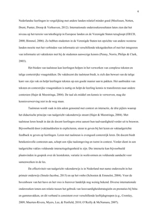   4
Nederlandse leerlingen in vergelijking met andere landen relatief minder goed (Meelissen, Netten,
Drent, Punter, Droop & Verhoeven, 2012). Internationale onderzoeksresultaten laten zien dat het
niveau op het terrein van tekstbegrip in Europese landen en de Verenigde Staten terugloopt (OECD,
2000; Bimmel, 2006). Zo hebben studenten in de Verenigde Staten ten opzichte van andere westerse
landen moeite met het verbinden van informatie uit verschillende tekstgedeelten of met het integreren
van informatie uit vakteksten met bij de studenten aanwezige kennis (Penny, Norris, Philips & Clark,
2003). 	
  
Het bieden van taalsteun kan leerlingen helpen in het verwerken van complexe teksten en
talige contextrijke vraagstukken. De vakdocent die taalsteun biedt, is zich dan bewust van de talige
kant van zijn vak en helpt leerlingen teksten op een goede manier aan te pakken. Het aanbieden van
teksten en contextrijke vraagstukken is nuttig en helpt de leerling kennis te transfereren naar andere
contexten (Hajer & Meestringa, 2004). De taal als middel om kennis te verwerven, mag die
kennisverwerving niet in de weg staan. 	
  
Taalsteun wordt vaak in één adem genoemd met context en interactie, de drie pijlers waarop
het didactische principe van taalgericht vakonderwijs steunt (Hajer & Meestringa, 2004). Met
taalsteun leren houdt in dat de docent leerlingen ertoe aanzet hun taalvaardigheid verder uit te bouwen.
Bijvoorbeeld door (vak)taaldoelen te expliciteren, steun te geven bij het lezen en vaktaalgerichte
feedback te geven op leerlingen. Leren met taalsteun is evengoed contextrijk leren. De docent biedt
betekenisvolle contexten aan, schept een rijke taalomgeving en toetst in context. Verder dient in een
taalgerichte vakles voldoende interactiegelegenheid te zijn. Die interactie kan bijvoorbeeld
plaatsvinden in gesprek over de leesteksten, variatie in werkvormen en voldoende aandacht voor
samenwerken in de les. 	
  
De effectiviteit van taalgericht vakonderwijs is in Nederland met name onderzocht in het
primair onderwijs (Smale-Jacobse, 2013) en op het vmbo (Schooten & Emmelot, 2004). Voor de
bovenbouw van het havo en het vwo is hierover landelijk nog weinig bekend. Diverse internationale
onderzoeken tonen een relatie tussen het gebruik van leesvaardigheidstrategieën en prestaties bij bèta-
en gammavakken, en dit verband is consistent over verschillende leeftijdsgroepen (e.g., Cromley,
2009; Maerten-Rivera, Myers, Lee, & Penfield, 2010; O’Reilly & McNamara, 2007).	
  
 