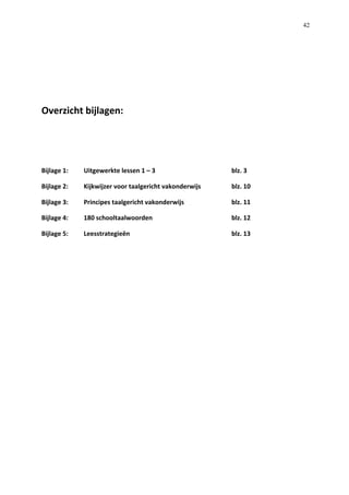   42
	
  
	
  
	
  
Overzicht	
  bijlagen:	
  
	
  
	
  
Bijlage	
  1:	
   Uitgewerkte	
  lessen	
  1	
  –	
  3	
   	
   	
   	
   blz.	
  3	
  
Bijlage	
  2:	
  	
   Kijkwijzer	
  voor	
  taalgericht	
  vakonderwijs	
   	
   blz.	
  10	
  
Bijlage	
  3:	
   Principes	
  taalgericht	
  vakonderwijs	
   	
   	
   blz.	
  11	
  
Bijlage	
  4:	
   180	
  schooltaalwoorden	
   	
   	
   	
   blz.	
  12	
  
Bijlage	
  5:	
   Leesstrategieën	
   	
   	
   	
   	
   blz.	
  13	
  	
  
	
  
	
  
	
  
	
  
	
  
	
  
	
  
	
  
	
  
	
  
 