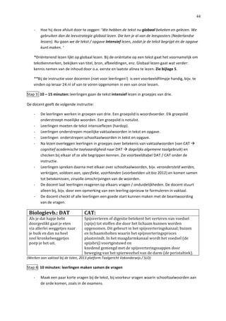   44
-­‐   Hoe	
  hij	
  deze	
  afsluit	
  door	
  te	
  zeggen:	
  ‘We	
  hebben	
  de	
  tekst	
  nu	
  globaal	
  bekeken	
  en	
  gelezen.	
  We	
  
gebruiken	
  dan	
  de	
  leesstrategie	
  globaal	
  lezen.	
  Die	
  ken	
  je	
  al	
  van	
  de	
  leesposters	
  (Nederlandse	
  
lessen).	
  Nu	
  gaan	
  we	
  de	
  tekst	
  /	
  opgave	
  intensief	
  lezen,	
  zodat	
  je	
  de	
  tekst	
  begrijpt	
  én	
  de	
  opgave	
  
kunt	
  maken.	
  ‘	
  
*Oriënterend	
  lezen	
  lijkt	
  op	
  globaal	
  lezen.	
  Bij	
  de	
  oriëntatie	
  op	
  een	
  tekst	
  gaat	
  het	
  voornamelijk	
  om	
  
tekstkenmerken,	
  bekijken	
  van	
  titel,	
  bron,	
  afbeeldingen,	
  enz.	
  Globaal	
  lezen	
  gaat	
  wat	
  verder:	
  
kennis	
  nemen	
  van	
  de	
  inhoud	
  door	
  o.a.	
  eerste	
  en	
  laatste	
  alinea	
  te	
  lezen.	
  Zie	
  bijlage	
  5.	
  	
  
**Bij	
  de	
  instructie	
  voor	
  docenten	
  (niet	
  voor	
  leerlingen!)	
  	
  is	
  een	
  voorbeeldfilmpje	
  handig,	
  bijv.	
  te	
  
vinden	
  op	
  leraar	
  24.nl	
  of	
  van	
  te	
  voren	
  opgenomen	
  in	
  een	
  van	
  onze	
  lessen.	
  	
  
Stap	
  3:	
  10	
  –	
  15	
  minuten:	
  leerlingen	
  gaan	
  de	
  tekst	
  intensief	
  lezen	
  in	
  groepjes	
  van	
  drie.	
  	
  
De	
  docent	
  geeft	
  de	
  volgende	
  instructie:	
  
-­‐   De	
  leerlingen	
  werken	
  in	
  groepen	
  van	
  drie.	
  Een	
  groepslid	
  is	
  woordvoerder.	
  Elk	
  groepslid	
  
onderstreept	
  moeilijke	
  woorden.	
  Een	
  groepslid	
  is	
  notulist.	
  	
  
-­‐   Leerlingen	
  moeten	
  de	
  tekst	
  intensieflezen	
  (hardop).	
  
-­‐   Leerlingen	
  onderstrepen	
  moeilijke	
  vaktaalwoorden	
  in	
  tekst	
  en	
  opgave.	
  
-­‐   Leerlingen	
  	
  onderstrepen	
  schooltaalwoorden	
  in	
  tekst	
  en	
  opgave.	
  	
  
-­‐   Na	
  lezen	
  overleggen	
  leerlingen	
  in	
  groepjes	
  over	
  betekenis	
  van	
  vaktaalwoorden	
  (van	
  CAT	
  à	
  
cognitief	
  academische	
  taalvaardigheid	
  naar	
  DAT	
  à	
  dagelijks	
  algemene	
  taalgebruik)	
  en	
  
checken	
  bij	
  elkaar	
  of	
  ze	
  alle	
  begrippen	
  kennen.	
  Zie	
  voorbeeldtabel	
  DAT	
  /	
  CAT	
  onder	
  de	
  
instructie.	
  	
  
-­‐   Leerlingen	
  spreken	
  daarna	
  met	
  elkaar	
  over	
  schooltaalwoorden,	
  bijv.	
  verondersteld	
  werden,	
  
verkrijgen,	
  voldoen	
  aan,	
  specifieke,	
  voorhanden	
  (voorbeelden	
  uit	
  bio	
  2012)	
  en	
  komen	
  samen	
  
tot	
  betekenissen,	
  zinvolle	
  omschrijvingen	
  van	
  de	
  woorden.	
  
-­‐   De	
  docent	
  laat	
  leerlingen	
  reageren	
  op	
  elkaars	
  vragen	
  /	
  onduidelijkheden.	
  De	
  docent	
  stuurt	
  
alleen	
  bij,	
  bijv.	
  door	
  een	
  opmerking	
  van	
  een	
  leerling	
  opnieuw	
  te	
  formuleren	
  in	
  vaktaal.	
  	
  
-­‐   De	
  docent	
  checkt	
  of	
  alle	
  leerlingen	
  een	
  goede	
  start	
  kunnen	
  maken	
  met	
  de	
  beantwoording	
  
van	
  de	
  vragen.	
  
Biologievb.:	
  DAT	
   CAT:	
  
Als	
  je	
  dat	
  hapje	
  hebt	
  
doorgeslikt	
  gaat	
  je	
  eten	
  
via	
  allerlei	
  weggetjes	
  naar	
  
je	
  buik	
  en	
  dan	
  na	
  heel	
  
veel	
  kronkelweggetjes	
  
poep	
  je	
  het	
  uit.	
  
Spijsverteren	
  of	
  digestie	
  betekent	
  het	
  verteren	
  van	
  voedsel	
  
(spijs)	
  tot	
  stoffen	
  die	
  door	
  het	
  lichaam	
  kunnen	
  worden	
  
opgenomen.	
  Dit	
  gebeurt	
  in	
  het	
  spijsverteringskanaal;	
  buizen	
  
en	
  lichaamsholten	
  waarin	
  het	
  spijsverteringsproces	
  
plaatsvindt.	
  In	
  het	
  maagdarmkanaal	
  wordt	
  het	
  voedsel	
  (de	
  
spijsbrij)	
  voortgestuwd	
  en	
  
knedend	
  gemengd	
  met	
  de	
  spijsverteringssappen	
  door	
  
beweging	
  van	
  het	
  spierweefsel	
  van	
  de	
  darm	
  (de	
  peristaltiek).	
  
(Werken	
  aan	
  vaktaal	
  bij	
  de	
  talen,	
  2013	
  platform	
  Taalgericht	
  Vakonderwijs	
  /	
  SLO)	
  
Stap	
  4:	
  10	
  minuten:	
  leerlingen	
  maken	
  samen	
  de	
  vragen	
  
-­‐   Maak	
  een	
  paar	
  korte	
  vragen	
  bij	
  de	
  tekst,	
  bij	
  voorkeur	
  vragen	
  waarin	
  schooltaalwoorden	
  aan	
  
de	
  orde	
  komen,	
  zoals	
  in	
  de	
  examens.	
  	
  
 