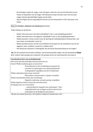   45
-­‐   De	
  leerlingen	
  maken	
  de	
  vragen,	
  maar	
  het	
  gaat	
  in	
  deze	
  les	
  niet	
  om	
  het	
  helemaal	
  correct	
  
maken	
  en	
  bespreken	
  van	
  de	
  vragen.	
  Het	
  leesproces	
  staat	
  centraal,	
  maar	
  met	
  een	
  paar	
  
vragen	
  check	
  je	
  gemakkelijker	
  begrip	
  van	
  de	
  tekst.	
  	
  
-­‐   Wijs	
  leerlingen	
  op	
  het	
  zorgvuldig	
  formuleren	
  van	
  de	
  antwoorden	
  in	
  CAT-­‐taal	
  (zoals	
  in	
  de	
  
tekst).	
  	
  
Stap	
  5:	
  5	
  minuten:	
  evalueren	
  van	
  leesproces	
  klassikaal	
  	
  
Onder	
  leiding	
  van	
  de	
  docent:	
  
-­‐   Welke	
  informatie	
  was	
  in	
  de	
  tekst	
  onduidelijk?	
  Is	
  die	
  nu	
  wel	
  duidelijk	
  geworden?	
  
-­‐   Welke	
  informatie	
  was	
  in	
  de	
  opgaven	
  onduidelijk?	
  Is	
  die	
  nu	
  wel	
  duidelijk	
  geworden?	
  
-­‐   Welke	
  woorden	
  /	
  zinnen	
  vormen	
  voor	
  de	
  leerling	
  een	
  vaktaalprobleem	
  (hij	
  weet	
  bijv.	
  niet	
  
wat	
  mitose,	
  microkrediet,	
  erosie	
  is)?	
  
-­‐   Welke	
  woorden/zinnen	
  vormen	
  een	
  probleem	
  als	
  het	
  gaat	
  om	
  de	
  schooltaal	
  (	
  taal	
  van	
  de	
  
opgaven,	
  zoals:	
  verklaren,	
  nuanceren,	
  voldoen	
  aan)?	
  	
  
-­‐   Het	
  leesproces	
  evalueren	
  is	
  belangrijker	
  dan	
  de	
  exacte	
  beantwoording	
  van	
  de	
  vragen!	
  	
  
Tip:	
  Om	
  de	
  evaluatie	
  vlot	
  te	
  laten	
  verlopen,	
  laat	
  je	
  bovenstaande	
  vragen	
  zien	
  (zie	
  powerpoint	
  bijlage	
  
4)	
  en	
  noteert	
  ieder	
  groepje	
  een	
  antwoord.	
  Per	
  groepje	
  stel	
  je	
  een	
  woordvoerder	
  aan	
  (stap	
  3).	
  
Voorbeeld	
  uit	
  het	
  vak	
  aardrijkskunde	
  
Wat	
  wil	
  ik	
  dat	
  alle	
  leerlingen	
  kunnen	
  laten	
  zien	
  en	
  
horen?	
  Welke	
  taaltaken	
  gaan	
  ze	
  uitvoeren?	
  
	
   De	
  leerling	
  kan	
  in	
  een	
  mondelinge	
  presentatie	
  de	
  
	
   oorzaken	
  en	
  oplossingen	
  van	
  waterproblematiek	
  
	
   in	
  Bangladesh	
  vergelijken	
  met	
  die	
  in	
  Nederland	
  
Welke	
  vaktaalwoorden	
  staan	
  centraal?	
  
	
   Watertekort,	
  wateroverlast,	
  irrigatie,	
  inundatie	
  
Welke	
  schooltaalwoorden	
  zijn	
  van	
  belang?	
  
	
   Koppelen,	
  oplossing,	
  oorzaak,	
  gevolg,	
  vergelijken	
  
Welke	
  logische	
  relaties	
  tussen	
  die	
  woorden	
  leren	
  
leerlingen	
  zien	
  en	
  verwoorden?	
  
	
   …	
  waterproblemen	
  koppelen	
  aan	
  oplossingen:	
  ‘‘door	
  
	
   irrigatiekanalen	
  aan	
  te	
  leggen	
  proberen	
  boeren	
  het	
  
	
   watertekort	
  in	
  de	
  landbouw	
  op	
  te	
  lossen’’.	
  
(Werken	
  aan	
  vaktaal	
  bij	
  de	
  talen,	
  2013	
  platform	
  Taalgericht	
  Vakonderwijs	
  /	
  SLO)	
  
 